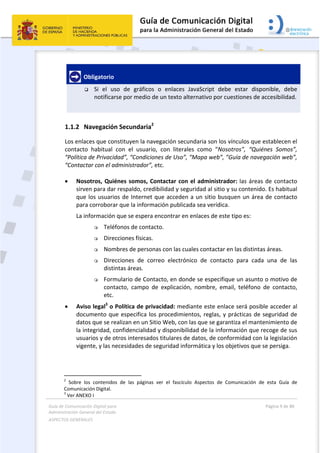Guía de Comunicación Digital para 
Administración General del Estado  
ASPECTOS GENERALES   
  Página 9 de 80 
   
 
  Obligatorio  
 Si  el  uso  de  gráficos  o  enlaces  JavaScript  debe  estar  disponible,  debe 
notificarse por medio de un texto alternativo por cuestiones de accesibilidad. 
 
1.1.2 Navegación Secundaria2
 
Los enlaces que constituyen la navegación secundaria son los vínculos que establecen el 
contacto  habitual  con  el  usuario,  con  literales  como  “Nosotros”,  “Quiénes  Somos”, 
“Política de Privacidad”, “Condiciones de Uso”, “Mapa web”, ”Guía de navegación web”,  
“Contactar con el administrador”, etc.  
 
 Nosotros, Quiénes somos, Contactar con el administrador: las áreas de contacto 
sirven para dar respaldo, credibilidad y seguridad al sitio y su contenido. Es habitual 
que los usuarios de Internet que acceden a un sitio busquen un área de contacto 
para corroborar que la información publicada sea verídica. 
La información que se espera encontrar en enlaces de este tipo es: 
 Teléfonos de contacto. 
 Direcciones físicas. 
 Nombres de personas con las cuales contactar en las distintas áreas. 
 Direcciones  de  correo  electrónico  de  contacto  para  cada  una  de  las 
distintas áreas. 
 Formulario de Contacto, en donde se especifique un asunto o motivo de 
contacto,  campo  de  explicación,  nombre,  email,  teléfono  de  contacto, 
etc. 
 Aviso legal3
 o Política de privacidad: mediante este enlace será posible acceder al 
documento que especifica los procedimientos, reglas, y prácticas de seguridad de 
datos que se realizan en un Sitio Web, con las que se garantiza el mantenimiento de 
la integridad, confidencialidad y disponibilidad de la información que recoge de sus 
usuarios y de otros interesados titulares de datos, de conformidad con la legislación 
vigente, y las necesidades de seguridad informática y los objetivos que se persiga. 
                                                       
2
  Sobre  los  contenidos  de  las  páginas  ver  el  fascículo  Aspectos  de  Comunicación  de  esta  Guía  de 
Comunicación Digital. 
3
 Ver ANEXO I 
 