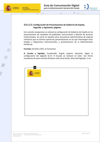 Guía de Comunicación Digital para la Administración
General del Estado: DOCUMENTOS ELECTRÓNICOS
Y OFIMÁTICOS
Página 50 de 76
3.6.1.2.3. Configuración de Presentaciones de Gobierno de España.
Segunda, y siguientes, páginas.
Con carácter excepcional, se utilizará la configuración de Gobierno de España en las
presentaciones de campañas de publicidad, comunicación y difusión de acciones
institucionales, así como en aquellas otras actuaciones administrativas de especial
relevancia que se estimen oportunas (presentaciones en las que intervengan otros
Estados y Organismos Internacionales, y presentaciones de la Administración
Periférica).
Formato: A4 (210 x 297), en horizontal.
A. Escudo y logotipo: Encabezado, ángulo superior izquierdo. Según la
configuración del epígrafe 8.2.4. El Escudo se realizará en color. Con forma
envolvente de color amarillo (Pantone 116) como fondo. Altura del logotipo: 3 cm.
 