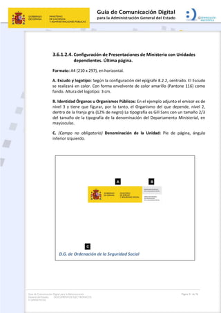 Guía de Comunicación Digital para la Administración
General del Estado: DOCUMENTOS ELECTRÓNICOS
Y OFIMÁTICOS
Página 51 de 76
3.6.1.2.4. Configuración de Presentaciones de Ministerio con Unidades
dependientes. Última página.
Formato: A4 (210 x 297), en horizontal.
A. Escudo y logotipo: Según la configuración del epígrafe 8.2.2, centrado. El Escudo
se realizará en color. Con forma envolvente de color amarillo (Pantone 116) como
fondo. Altura del logotipo: 3 cm.
B. Identidad Órganos u Organismos Públicos: En el ejemplo adjunto el emisor es de
nivel 3 y tiene que figurar, por lo tanto, el Organismo del que depende, nivel 2,
dentro de la franja gris (12% de negro) La tipografía es Gill Sans con un tamaño 2/3
del tamaño de la tipografía de la denominación del Departamento Ministerial, en
mayúsculas.
C. (Campo no obligatorio) Denominación de la Unidad: Pie de página, ángulo
inferior izquierdo.
 
