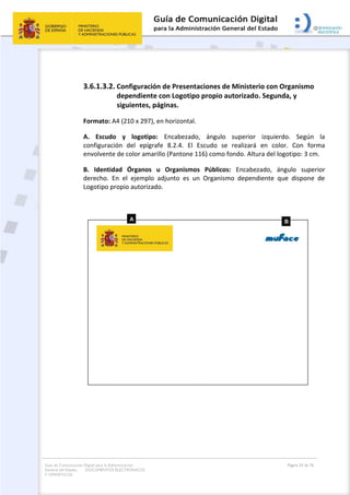 Guía de Comunicación Digital para la Administración
General del Estado: DOCUMENTOS ELECTRÓNICOS
Y OFIMÁTICOS
Página 53 de 76
3.6.1.3.2. Configuración de Presentaciones de Ministerio con Organismo
dependiente con Logotipo propio autorizado. Segunda, y
siguientes, páginas.
Formato: A4 (210 x 297), en horizontal.
A. Escudo y logotipo: Encabezado, ángulo superior izquierdo. Según la
configuración del epígrafe 8.2.4. El Escudo se realizará en color. Con forma
envolvente de color amarillo (Pantone 116) como fondo. Altura del logotipo: 3 cm.
B. Identidad Órganos u Organismos Públicos: Encabezado, ángulo superior
derecho. En el ejemplo adjunto es un Organismo dependiente que dispone de
Logotipo propio autorizado.
 