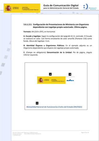 Guía de Comunicación Digital para la Administración
General del Estado: DOCUMENTOS ELECTRÓNICOS
Y OFIMÁTICOS
Página 54 de 76
3.6.1.3.3. Configuración de Presentaciones de Ministerio con Organismo
dependiente con Logotipo propio autorizado. Última página.
Formato: A4 (210 x 297), en horizontal.
A. Escudo y logotipo: Según la configuración del epígrafe 8.2.2, centrado. El Escudo
se realizará en color. Con forma envolvente de color amarillo (Pantone 116) como
fondo. Altura del logotipo: 3 cm.
B. Identidad Órganos u Organismos Públicos: En el ejemplo adjunto es un
Organismo dependiente que dispone de Logotipo propio autorizado.
C. (Campo no obligatorio) Denominación de la Unidad: Pie de página, ángulo
inferior izquierdo.
 