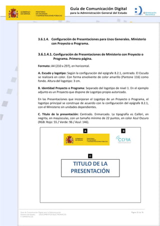 Guía de Comunicación Digital para la Administración
General del Estado: DOCUMENTOS ELECTRÓNICOS
Y OFIMÁTICOS
Página 55 de 76
3.6.1.4. Configuración de Presentaciones para Usos Generales. Ministerio
con Proyecto o Programa.
3.6.1.4.1. Configuración de Presentaciones de Ministerio con Proyecto o
Programa. Primera página.
Formato: A4 (210 x 297), en horizontal.
A. Escudo y logotipo: Según la configuración del epígrafe 8.2.1, centrado. El Escudo
se realizará en color. Con forma envolvente de color amarillo (Pantone 116) como
fondo. Altura del logotipo: 3 cm.
B. Identidad Proyecto o Programa: Separado del logotipo de nivel 1. En el ejemplo
adjunto es un Proyecto que dispone de Logotipo propio autorizado.
En las Presentaciones que incorporan el Logotipo de un Proyecto o Programa, el
logotipo principal se construye de acuerdo con la configuración del epígrafe 8.2.1,
con el Ministerio sin unidades dependientes.
C. Título de la presentación: Centrado. Enmarcado. La tipografía es Calibri, en
negrita, en mayúsculas, con un tamaño mínimo de 22 puntos, en color Azul Oscuro
(RGB: Rojo: 55 / Verde: 96 / Azul: 146).
 