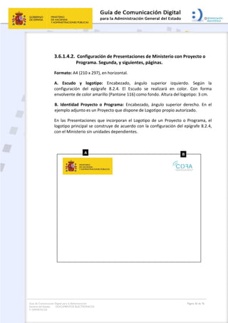 Guía de Comunicación Digital para la Administración
General del Estado: DOCUMENTOS ELECTRÓNICOS
Y OFIMÁTICOS
Página 56 de 76
3.6.1.4.2. Configuración de Presentaciones de Ministerio con Proyecto o
Programa. Segunda, y siguientes, páginas.
Formato: A4 (210 x 297), en horizontal.
A. Escudo y logotipo: Encabezado, ángulo superior izquierdo. Según la
configuración del epígrafe 8.2.4. El Escudo se realizará en color. Con forma
envolvente de color amarillo (Pantone 116) como fondo. Altura del logotipo: 3 cm.
B. Identidad Proyecto o Programa: Encabezado, ángulo superior derecho. En el
ejemplo adjunto es un Proyecto que dispone de Logotipo propio autorizado.
En las Presentaciones que incorporan el Logotipo de un Proyecto o Programa, el
logotipo principal se construye de acuerdo con la configuración del epígrafe 8.2.4,
con el Ministerio sin unidades dependientes.
 