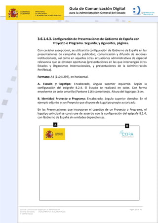 Guía de Comunicación Digital para la Administración
General del Estado: DOCUMENTOS ELECTRÓNICOS
Y OFIMÁTICOS
Página 57 de 76
3.6.1.4.3. Configuración de Presentaciones de Gobierno de España con
Proyecto o Programa. Segunda, y siguientes, páginas.
Con carácter excepcional, se utilizará la configuración de Gobierno de España en las
presentaciones de campañas de publicidad, comunicación y difusión de acciones
institucionales, así como en aquellas otras actuaciones administrativas de especial
relevancia que se estimen oportunas (presentaciones en las que intervengan otros
Estados y Organismos Internacionales, y presentaciones de la Administración
Periférica).
Formato: A4 (210 x 297), en horizontal.
A. Escudo y logotipo: Encabezado, ángulo superior izquierdo. Según la
configuración del epígrafe 8.2.4. El Escudo se realizará en color. Con forma
envolvente de color amarillo (Pantone 116) como fondo. Altura del logotipo: 3 cm.
B. Identidad Proyecto o Programa: Encabezado, ángulo superior derecho. En el
ejemplo adjunto es un Proyecto que dispone de Logotipo propio autorizado.
En las Presentaciones que incorporan el Logotipo de un Proyecto o Programa, el
logotipo principal se construye de acuerdo con la configuración del epígrafe 8.2.4,
con Gobierno de España sin unidades dependientes.
 