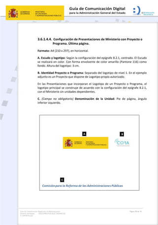Guía de Comunicación Digital para la Administración
General del Estado: DOCUMENTOS ELECTRÓNICOS
Y OFIMÁTICOS
Página 58 de 76
3.6.1.4.4. Configuración de Presentaciones de Ministerio con Proyecto o
Programa. Última página.
Formato: A4 (210 x 297), en horizontal.
A. Escudo y logotipo: Según la configuración del epígrafe 8.2.1, centrado. El Escudo
se realizará en color. Con forma envolvente de color amarillo (Pantone 116) como
fondo. Altura del logotipo: 3 cm.
B. Identidad Proyecto o Programa: Separado del logotipo de nivel 1. En el ejemplo
adjunto es un Proyecto que dispone de Logotipo propio autorizado.
En las Presentaciones que incorporan el Logotipo de un Proyecto o Programa, el
logotipo principal se construye de acuerdo con la configuración del epígrafe 8.2.1,
con el Ministerio sin unidades dependientes.
C. (Campo no obligatorio) Denominación de la Unidad: Pie de página, ángulo
inferior izquierdo.
 