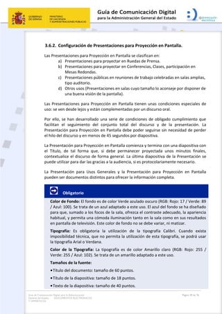 Guía de Comunicación Digital para la Administración
General del Estado: DOCUMENTOS ELECTRÓNICOS
Y OFIMÁTICOS
Página 59 de 76
3.6.2. Configuración de Presentaciones para Proyección en Pantalla.
Las Presentaciones para Proyección en Pantalla se clasifican en:
a) Presentaciones para proyectar en Ruedas de Prensa.
b) Presentaciones para proyectar en Conferencias, Clases, participación en
Mesas Redondas.
c) Presentaciones públicas en reuniones de trabajo celebradas en salas amplias,
tipo auditorio.
d) Otros usos (Presentaciones en salas cuyo tamaño lo aconseje por disponer de
una buena visión de la pantalla).
Las Presentaciones para Proyección en Pantalla tienen unas condiciones especiales de
uso: se ven desde lejos y están complementadas por un discurso oral.
Por ello, se han desarrollado una serie de condiciones de obligado cumplimiento que
facilitan el seguimiento del conjunto total del discurso y de la presentación. La
Presentación para Proyección en Pantalla debe poder seguirse sin necesidad de perder
el hilo del discurso y en menos de 45 segundos por diapositiva.
La Presentación para Proyección en Pantalla comienza y termina con una diapositiva con
el Título, de tal forma que, si debe permanecer proyectada unos minutos finales,
contextualice el discurso de forma general. La última diapositiva de la Presentación se
puede utilizar para dar las gracias a la audiencia, si es protocolariamente necesario.
La Presentación para Usos Generales y la Presentación para Proyección en Pantalla
pueden ser documentos distintos para ofrecer la información completa.
Obligatorio
Color de Fondo: El fondo es de color Verde azulado oscuro (RGB: Rojo: 17 / Verde: 89
/ Azul: 100). Se trata de un azul adaptado a este uso. El azul del fondo se ha diseñado
para que, sumado a los focos de la sala, ofrezca el contraste adecuado, la apariencia
habitual, y permita una cómoda iluminación tanto en la sala como en sus resultados
en pantalla de televisión. Este color de fondo no se debe variar, ni matizar.
Tipografía: Es obligatoria la utilización de la tipografía Calibri. Cuando exista
imposibilidad técnica, que no permita la utilización de esta tipografía, se podrá usar
la tipografía Arial o Verdana.
Color de la Tipografía: La tipografía es de color Amarillo claro (RGB: Rojo: 255 /
Verde: 255 / Azul: 102). Se trata de un amarillo adaptado a este uso.
Tamaños de la fuente:
•Título del documento: tamaño de 60 puntos.
•Título de la diapositiva: tamaño de 18 puntos.
•Texto de la diapositiva: tamaño de 40 puntos.
 