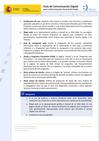 Guía de Comunicación Digital para 
Administración General del Estado  
ASPECTOS GENERALES   
  Página 10 de 80 
   
 
 Condiciones de uso: mediante este enlace se accede a los términos y condiciones 
generales aplicables al uso de los servicios e información ofrecidos por el Sitio Web. 
Cualquier usuario que desee acceder y usar el Sitio Web podrá hacerlo cumpliendo 
dichos términos y condiciones generales respectivos.  
 Mapa web: es la representación gráfica o textual de un Sitio Web. Es una página 
donde  se  listan  de  manera  jerárquica  las  páginas  que  componen  un  sitio, 
generalmente  representadas  como  enlaces  que  permiten  el  acceso  rápido  a  las 
mismas. 
 Guía  de  navegación  web:  Facilita  la  navegación  de  los  usuarios,  incluyendo 
información  sobre  la  organización  de  la  información  el  sitio  web  y  elementos 
utilizados  o  a  disposición  para  facilitar  la  navegación  a  los  usuarios  tales  como: 
Programas y plugins, Microformatos, Suscripción a contenidos por RSS, Archivo KML 
o Navegación Semántica. 
 Ayuda y Preguntas Frecuentes (FAQ): La página "Ayuda" y la de “Preguntas más 
Frecuentes”, son esenciales para los servicios en línea por lo que es conveniente 
que cuenten con un enlace diferenciado.  y se pueden recordar en la parte inferior 
de  la  página.  La  página  de  FAQ  incluye  las  preguntas  más  frecuentemente 
planteadas por los usuarios con su respuesta y se puede acompañar de un enlace 
para el envío de más preguntas. 
 Otros enlaces de interés: Enlace a la página de “prensa”, Enlace a los horarios y el 
plano de acceso si el sitio tiene oficinas de atención al público. Enlace a la página de 
directorio de la información pública 060.  
 Otros  avisos  de  interés:  Política  de  protección  de  datos  del  sitio,  Política  de 
seguridad del sitio, Política de autenticación, Interoperabilidad del sitio, plataformas 
o  navegadores  para  los  que  el  sitio  está  disponible,  resolución  u  otros  aspectos 
técnicos, Fecha de la última actualización. 
   Obligatorio  
 Si  el  uso  de  gráficos  o  enlaces  JavaScript  debe  estar  disponible,  debe 
notificarse por medio de un texto alternativo por cuestiones de accesibilidad. 
 Mapa web: es la representación gráfica o textual de un Sitio Web. Es una 
página donde se listan de manera jerárquica las páginas que componen un 
sitio,  generalmente  representadas  como  enlaces  que  permiten  el  acceso 
rápido a las mismas. 
 Condiciones de accesibilidad:  
 