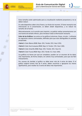Guía de Comunicación Digital para la Administración
General del Estado: DOCUMENTOS ELECTRÓNICOS
Y OFIMÁTICOS
Página 60 de 76
Estos tamaños están optimizados para su visualización mediante proyectores y no se
deben reducir.
En cada diapositiva caben cinco frases y un titular de resumen. Si fuese necesaria más
información en la presentación, se deben añadir diapositivas, y no reducir los
tamaños de la fuente.
Alternativamente, en la versión para imprimir, se podrán realizar presentaciones con
una fuente de tamaño inferior, para introducir toda la información necesaria.
Color de los Gráficos: Las series en los gráficos (columnas, líneas, circular…) utilizarán
los siguientes colores contrastados, definidos para que sean distinguibles en pantalla
proyectada:
•Serie 1: Color Blanco (RGB: Rojo: 255 / Verde: 255 / Azul: 255).
•Serie 2: Color Azul turquesa (RGB: Rojo: 0 / Verde: 176 / Azul: 240).
•Serie 3: Color Amarillo (RGB: Rojo: 255 / Verde: 255 / Azul: 0).
•Serie 4: Color Fucsia (RGB: Rojo: 255 / Verde: 51 / Azul: 204).
Los gráficos no tienen por qué ser completos: pueden ser un resumen de los datos
más importantes, de forma simple y en colores muy contrastados, para que sea fácil
interpretarlos.
Por razones de claridad, el gráfico no debe tener más de 4 series de datos. Si el
gráfico original tuviese más de 4 series, deben resumirse o agruparse las menos
significativas, para resaltar las 3 series de datos más importantes.
 