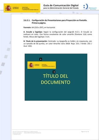 Guía de Comunicación Digital para la Administración
General del Estado: DOCUMENTOS ELECTRÓNICOS
Y OFIMÁTICOS
Página 61 de 76
3.6.2.1. Configuración de Presentaciones para Proyección en Pantalla.
Primera página.
Formato: A4 (210 x 297), en horizontal.
A. Escudo y logotipo: Según la configuración del epígrafe 8.2.1. El Escudo se
realizará en color. Con forma envolvente de color amarillo (Pantone 116) como
fondo. Altura del logotipo: 3 cm.
B. Título de la presentación: Centrado. La tipografía es Calibri, en mayúscula, con
un tamaño de 60 puntos, en color Amarillo claro (RGB: Rojo: 255 / Verde: 255 /
Azul: 102).
 