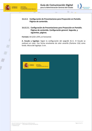 Guía de Comunicación Digital para la Administración
General del Estado: DOCUMENTOS ELECTRÓNICOS
Y OFIMÁTICOS
Página 62 de 76
3.6.2.2. Configuración de Presentaciones para Proyección en Pantalla.
Páginas de contenido.
3.6.2.2.1. Configuración de Presentaciones para Proyección en Pantalla.
Páginas de contenido. Configuración general. Segunda, y
siguientes, páginas.
Formato: A4 (210 x 297), en horizontal.
A. Escudo y logotipo: Según la configuración del epígrafe 8.2.1. El Escudo se
realizará en color. Con forma envolvente de color amarillo (Pantone 116) como
fondo. Altura del logotipo: 3 cm.
 