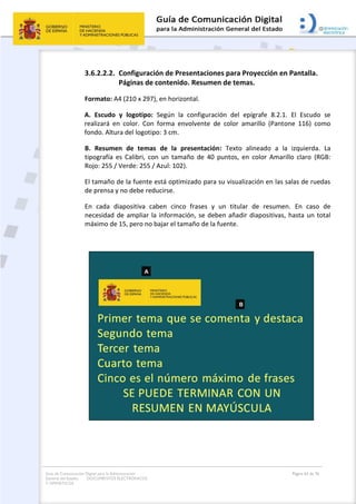 Guía de Comunicación Digital para la Administración
General del Estado: DOCUMENTOS ELECTRÓNICOS
Y OFIMÁTICOS
Página 63 de 76
3.6.2.2.2. Configuración de Presentaciones para Proyección en Pantalla.
Páginas de contenido. Resumen de temas.
Formato: A4 (210 x 297), en horizontal.
A. Escudo y logotipo: Según la configuración del epígrafe 8.2.1. El Escudo se
realizará en color. Con forma envolvente de color amarillo (Pantone 116) como
fondo. Altura del logotipo: 3 cm.
B. Resumen de temas de la presentación: Texto alineado a la izquierda. La
tipografía es Calibri, con un tamaño de 40 puntos, en color Amarillo claro (RGB:
Rojo: 255 / Verde: 255 / Azul: 102).
El tamaño de la fuente está optimizado para su visualización en las salas de ruedas
de prensa y no debe reducirse.
En cada diapositiva caben cinco frases y un titular de resumen. En caso de
necesidad de ampliar la información, se deben añadir diapositivas, hasta un total
máximo de 15, pero no bajar el tamaño de la fuente.
 