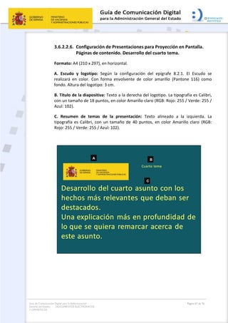 Guía de Comunicación Digital para la Administración
General del Estado: DOCUMENTOS ELECTRÓNICOS
Y OFIMÁTICOS
Página 67 de 76
3.6.2.2.6. Configuración de Presentaciones para Proyección en Pantalla.
Páginas de contenido. Desarrollo del cuarto tema.
Formato: A4 (210 x 297), en horizontal.
A. Escudo y logotipo: Según la configuración del epígrafe 8.2.1. El Escudo se
realizará en color. Con forma envolvente de color amarillo (Pantone 116) como
fondo. Altura del logotipo: 3 cm.
B. Título de la diapositiva: Texto a la derecha del logotipo. La tipografía es Calibri,
con un tamaño de 18 puntos, en color Amarillo claro (RGB: Rojo: 255 / Verde: 255 /
Azul: 102).
C. Resumen de temas de la presentación: Texto alineado a la izquierda. La
tipografía es Calibri, con un tamaño de 40 puntos, en color Amarillo claro (RGB:
Rojo: 255 / Verde: 255 / Azul: 102).
 
