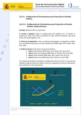 Guía de Comunicación Digital para la Administración
General del Estado: DOCUMENTOS ELECTRÓNICOS
Y OFIMÁTICOS
Página 69 de 76
3.6.2.3. Configuración de Presentaciones para Proyección en Pantalla.
Gráficos.
3.6.2.3.1. Configuración de Presentaciones para Proyección en Pantalla.
Gráficos. Gráfico de líneas.
Formato: A4 (210 x 297), en horizontal.
A. Escudo y logotipo: Según la configuración del epígrafe 8.2.1. El Escudo se
realizará en color. Con forma envolvente de color amarillo (Pantone 116) como
fondo. Altura del logotipo: 3 cm.
B. Título de la diapositiva: Texto a la derecha del logotipo. La tipografía es Calibri,
con un tamaño de 18 puntos, en color Amarillo claro (RGB: Rojo: 255 / Verde: 255 /
Azul: 102).
C. Gráfico de líneas: Color de las series de los Gráficos:
 Serie 1: Color Blanco (RGB: Rojo: 255 / Verde: 255 / Azul: 255).
 Serie 2: Color Azul turquesa (RGB: Rojo: 0 / Verde: 176 / Azul: 240).
 Serie 3: Color Amarillo (RGB: Rojo: 255 / Verde: 255 / Azul: 0).
 Serie 4: Color Fucsia (RGB: Rojo: 255 / Verde: 51 / Azul: 204).
Por razones de claridad en el gráfico, no debe tener más de 4 series. En caso de que
el gráfico original tuviese más, deben resumirse o agruparse las menos importantes,
para resaltar las 3 más importantes.
 