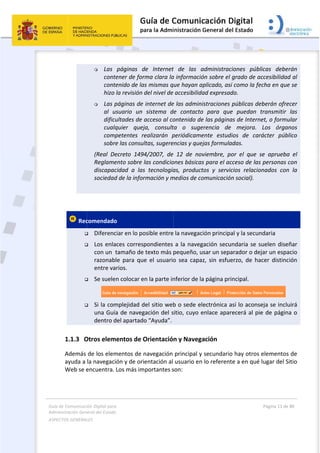 Guía 
Adm
ASPE
 
 
de Comunicaci
inistración Gen
ECTOS GENERAL
 
 Rec



  

1.1.3 O
Además 
ayuda a 
Web se e
ión Digital para
neral del Estado
LES   
 Las 
conte
conte
hizo 
 Las p
al  u
dificu
cualq
comp
sobre
(Real  De
Reglame
discapac
sociedad
 
comendado
 Diferenc
 Los enla
con un  t
razonab
entre va
 Se suele
         
 Si la com
una Guía
dentro d
Otros elem
de los elem
la navegaci
encuentra. 
a 
o  
páginas  d
ener de for
enido de las
la revisión d
páginas de 
suario  un 
ultades de a
quier  quej
petentes  re
e las consul
ecreto  1494
ento sobre l
cidad  a  las
d de la infor
o  
ciar en lo po
aces corresp
tamaño de 
le  para  que
rios. 
n colocar e
mplejidad d
a de naveg
del apartado
mentos de O
mentos de n
ión y de orie
Los más im
de  Internet
rma clara la
s mismas q
del nivel de 
internet de
sistema  d
acceso al co
ja,  consult
ealizarán  p
ltas, sugere
4/2007,  de
las condicio
s  tecnología
rmación y m
osible entre
pondientes 
texto más 
e  el  usuario
n la parte in
el sitio web
gación del s
o “Ayuda”.
Orientació
navegación 
entación al 
portantes s
 
t  de  las  a
a informació
ue hayan a
accesibilida
e las admini
de  contacto
ontenido de
ta  o  suge
periódicame
encias y quej
  12  de  nov
ones básicas
as,  product
medios de co
 
 la navegac
a la naveg
pequeño, u
o  sea  capa
nferior de la
b o sede el
sitio, cuyo e
n y Navega
principal y 
usuario en
son:  
administrac
ón sobre el 
aplicado, así
ad expresad
istraciones 
o  para  que
e las página
erencia  de 
ente  estud
ejas formula
viembre,  po
s para el ac
tos  y  servic
omunicación
ción principa
gación secu
usar un sepa
z,  sin  esfue
a página pri
ectrónica a
enlace apar
ación 
secundario
 lo referent
ciones  públ
grado de a
í como la fe
do. 
públicas de
e  puedan 
as de Intern
mejora. 
ios  de  car
adas. 
or  el  que  s
cceso de las
cios  relacio
n social). 
al y la secun
ndaria se s
arador o de
erzo,  de  ha
incipal. 
así lo acons
recerá al pi
o hay otros 
te a en qué 
Página 11 de 
 
licas  deber
accesibilidad
echa en que
eberán ofre
transmitir 
net, o formu
Los  órgan
rácter  públ
se  aprueba
s personas c
onados  con
ndaria 
suelen diseñ
ejar un espa
acer  distinc
eja se inclu
e de página
elementos 
lugar del S
80 
rán 
d al 
e se 
ecer 
las 
ular 
nos 
lico 
a  el 
con 
  la 
ñar 
acio 
ión 
uirá 
a o 
de 
itio 
 