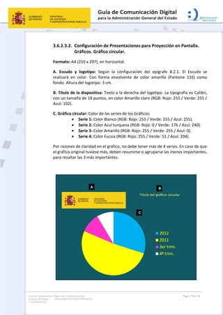 Guía de Comunicación Digital para la Administración
General del Estado: DOCUMENTOS ELECTRÓNICOS
Y OFIMÁTICOS
Página 70 de 76
3.6.2.3.2. Configuración de Presentaciones para Proyección en Pantalla.
Gráficos. Gráfico circular.
Formato: A4 (210 x 297), en horizontal.
A. Escudo y logotipo: Según la configuración del epígrafe 8.2.1. El Escudo se
realizará en color. Con forma envolvente de color amarillo (Pantone 116) como
fondo. Altura del logotipo: 3 cm.
B. Título de la diapositiva: Texto a la derecha del logotipo. La tipografía es Calibri,
con un tamaño de 18 puntos, en color Amarillo claro (RGB: Rojo: 255 / Verde: 255 /
Azul: 102).
C. Gráfico circular: Color de las series de los Gráficos:
 Serie 1: Color Blanco (RGB: Rojo: 255 / Verde: 255 / Azul: 255).
 Serie 2: Color Azul turquesa (RGB: Rojo: 0 / Verde: 176 / Azul: 240).
 Serie 3: Color Amarillo (RGB: Rojo: 255 / Verde: 255 / Azul: 0).
 Serie 4: Color Fucsia (RGB: Rojo: 255 / Verde: 51 / Azul: 204).
Por razones de claridad en el gráfico, no debe tener más de 4 series. En caso de que
el gráfico original tuviese más, deben resumirse o agruparse las menos importantes,
para resaltar las 3 más importantes.
 