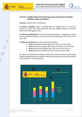 Guía de Comunicación Digital para la Administración
General del Estado: DOCUMENTOS ELECTRÓNICOS
Y OFIMÁTICOS
Página 71 de 76
3.6.2.3.3. Configuración de Presentaciones para Proyección en Pantalla.
Gráficos. Gráfico de columna.
Formato: A4 (210 x 297), en horizontal.
A. Escudo y logotipo: Según la configuración del epígrafe 8.2.1. El Escudo se
realizará en color. Con forma envolvente de color amarillo (Pantone 116) como
fondo. Altura del logotipo: 3 cm.
B. Título de la diapositiva: Texto a la derecha del logotipo. La tipografía es Calibri,
con un tamaño de 18 puntos, en color Amarillo claro (RGB: Rojo: 255 / Verde: 255 /
Azul: 102).
C. Gráfico de columna: Color de las series de los Gráficos:
 Serie 1: Color Blanco (RGB: Rojo: 255 / Verde: 255 / Azul: 255).
 Serie 2: Color Azul turquesa (RGB: Rojo: 0 / Verde: 176 / Azul: 240).
 Serie 3: Color Amarillo (RGB: Rojo: 255 / Verde: 255 / Azul: 0).
 Serie 4: Color Fucsia (RGB: Rojo: 255 / Verde: 51 / Azul: 204).
Por razones de claridad en el gráfico, no debe tener más de 4 series. En caso de que
el gráfico original tuviese más, deben resumirse o agruparse las menos importantes,
para resaltar las 3 más importantes.
 