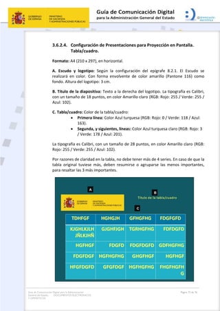 Guía de Comunicación Digital para la Administración
General del Estado: DOCUMENTOS ELECTRÓNICOS
Y OFIMÁTICOS
Página 72 de 76
3.6.2.4. Configuración de Presentaciones para Proyección en Pantalla.
Tabla/cuadro.
Formato: A4 (210 x 297), en horizontal.
A. Escudo y logotipo: Según la configuración del epígrafe 8.2.1. El Escudo se
realizará en color. Con forma envolvente de color amarillo (Pantone 116) como
fondo. Altura del logotipo: 3 cm.
B. Título de la diapositiva: Texto a la derecha del logotipo. La tipografía es Calibri,
con un tamaño de 18 puntos, en color Amarillo claro (RGB: Rojo: 255 / Verde: 255 /
Azul: 102).
C. Tabla/cuadro: Color de la tabla/cuadro:
 Primera línea: Color Azul turquesa (RGB: Rojo: 0 / Verde: 118 / Azul:
163).
 Segunda, y siguientes, líneas: Color Azul turquesa claro (RGB: Rojo: 3
/ Verde: 178 / Azul: 201).
La tipografía es Calibri, con un tamaño de 28 puntos, en color Amarillo claro (RGB:
Rojo: 255 / Verde: 255 / Azul: 102).
Por razones de claridad en la tabla, no debe tener más de 4 series. En caso de que la
tabla original tuviese más, deben resumirse o agruparse las menos importantes,
para resaltar las 3 más importantes.
 