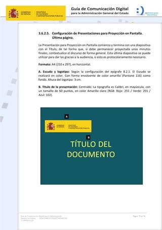 Guía de Comunicación Digital para la Administración
General del Estado: DOCUMENTOS ELECTRÓNICOS
Y OFIMÁTICOS
Página 73 de 76
3.6.2.5. Configuración de Presentaciones para Proyección en Pantalla.
Última página.
La Presentación para Proyección en Pantalla comienza y termina con una diapositiva
con el Título, de tal forma que, si debe permanecer proyectada unos minutos
finales, contextualice el discurso de forma general. Esta última diapositiva se puede
utilizar para dar las gracias a la audiencia, si esto es protocolariamente necesario.
Formato: A4 (210 x 297), en horizontal.
A. Escudo y logotipo: Según la configuración del epígrafe 8.2.1. El Escudo se
realizará en color. Con forma envolvente de color amarillo (Pantone 116) como
fondo. Altura del logotipo: 3 cm.
B. Título de la presentación: Centrado. La tipografía es Calibri, en mayúscula, con
un tamaño de 60 puntos, en color Amarillo claro (RGB: Rojo: 255 / Verde: 255 /
Azul: 102).
 