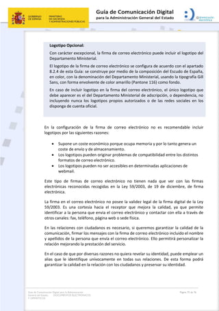Guía de Comunicación Digital para la Administración
General del Estado: DOCUMENTOS ELECTRÓNICOS
Y OFIMÁTICOS
Página 75 de 76
Logotipo Opcional:
Con carácter excepcional, la firma de correo electrónico puede incluir el logotipo del
Departamento Ministerial.
El logotipo de la firma de correo electrónico se configura de acuerdo con el apartado
8.2.4 de esta Guía: se construye por medio de la composición del Escudo de España,
en color, con la denominación del Departamento Ministerial, usando la tipografía Gill
Sans, con forma envolvente de color amarillo (Pantone 116) como fondo.
En caso de incluir logotipo en la firma del correo electrónico, el único logotipo que
debe aparecer es el del Departamento Ministerial de adscripción, o dependencia, no
incluyendo nunca los logotipos propios autorizados o de las redes sociales en los
disponga de cuenta oficial.
En la configuración de la firma de correo electrónico no es recomendable incluir
logotipos por las siguientes razones:
 Supone un coste económico porque ocupa memoria y por lo tanto genera un
coste de envío y de almacenamiento.
 Los logotipos pueden originar problemas de compatibilidad entre los distintos
formatos de correo electrónico.
 Los logotipos pueden no ser accesibles en determinadas aplicaciones de
webmail.
Este tipo de firmas de correo electrónico no tienen nada que ver con las firmas
electrónicas reconocidas recogidas en la Ley 59/2003, de 19 de diciembre, de firma
electrónica.
La firma en el correo electrónico no posee la validez legal de la firma digital de la Ley
59/2003. Es una cortesía hacia el receptor que mejora la calidad, ya que permite
identificar a la persona que envia el correo electrónico y contactar con ella a través de
otros canales: fax, teléfono, página web o sede física.
En las relaciones con ciudadanos es necesario, si queremos garantizar la calidad de la
comunicación, firmar los mensajes con la firma de correo electrónico incluido el nombre
y apellidos de la persona que envía el correo electrónico. Ello permitirá personalizar la
relación mejorando la prestación del servicio.
En el caso de que por diversas razones no quiera revelar su identidad, puede emplear un
alias que le identifique unívocamente en todas sus relaciones. De esta forma podrá
garantizar la calidad en la relación con los ciudadanos y preservar su identidad.
 