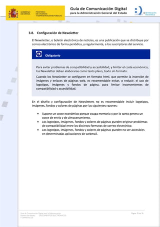 Guía de Comunicación Digital para la Administración
General del Estado: DOCUMENTOS ELECTRÓNICOS
Y OFIMÁTICOS
Página 76 de 76
3.8. Configuración de Newsletter
El Newsletter, o boletín electrónico de noticias, es una publicación que se distribuye por
correo electrónico de forma periódica, y regularmente, a los suscriptores del servicio.
Obligatorio
Para evitar problemas de compatibilidad y accesibilidad, y limitar el coste económico,
los Newsletter deben elaborarse como texto plano, texto sin formato.
Cuando los Newsletter se configuren en formato html, que permite la inserción de
imágenes y enlaces de páginas web, es recomendable evitar, o reducir, el uso de
logotipos, imágenes y fondos de página, para limitar inconvenientes de
compatibilidad y accesibilidad.
En el diseño y configuración de Newsletters no es recomendable incluir logotipos,
imágenes, fondos y colores de páginas por las siguientes razones:
 Supone un coste económico porque ocupa memoria y por lo tanto genera un
coste de envío y de almacenamiento.
 Los logotipos, imágenes, fondos y colores de páginas pueden originar problemas
de compatibilidad entre los distintos formatos de correo electrónico.
 Los logotipos, imágenes, fondos y colores de páginas pueden no ser accesibles
en determinadas aplicaciones de webmail.
 