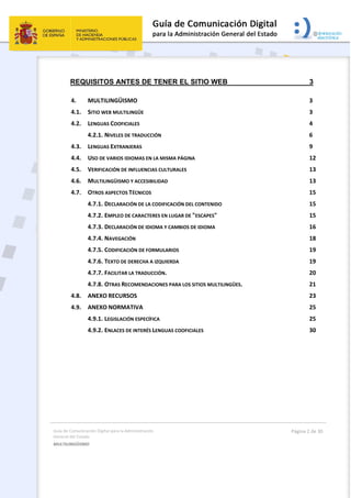 Guía de Comunicación Digital para la Administración 
General del Estado 
MULTILINGÜISMO  
  Página 2 de 30 
 
REQUISITOS ANTES DE TENER EL SITIO WEB 3 
4.  MULTILINGÜISMO  3 
4.1.  SITIO WEB MULTILINGÜE  3 
4.2.  LENGUAS COOFICIALES  4 
4.2.1. NIVELES DE TRADUCCIÓN  6 
4.3.  LENGUAS EXTRANJERAS  9 
4.4.  USO DE VARIOS IDIOMAS EN LA MISMA PÁGINA  12 
4.5.  VERIFICACIÓN DE INFLUENCIAS CULTURALES  13 
4.6.  MULTILINGÜISMO Y ACCESIBILIDAD  13 
4.7.  OTROS ASPECTOS TÉCNICOS  15 
4.7.1. DECLARACIÓN DE LA CODIFICACIÓN DEL CONTENIDO  15 
4.7.2. EMPLEO DE CARACTERES EN LUGAR DE "ESCAPES"  15 
4.7.3. DECLARACIÓN DE IDIOMA Y CAMBIOS DE IDIOMA  16 
4.7.4. NAVEGACIÓN  18 
4.7.5. CODIFICACIÓN DE FORMULARIOS  19 
4.7.6. TEXTO DE DERECHA A IZQUIERDA  19 
4.7.7. FACILITAR LA TRADUCCIÓN.  20 
4.7.8. OTRAS RECOMENDACIONES PARA LOS SITIOS MULTILINGÜES.  21 
4.8.  ANEXO RECURSOS  23 
4.9.  ANEXO NORMATIVA  25 
4.9.1. LEGISLACIÓN ESPECÍFICA  25 
4.9.2. ENLACES DE INTERÉS LENGUAS COOFICIALES  30 
 