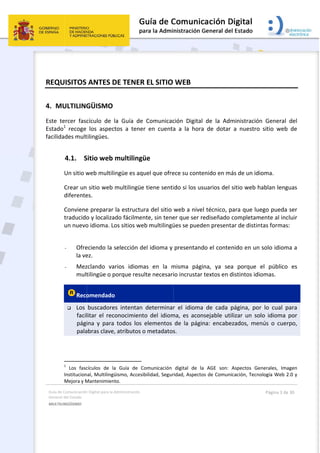 Guía 
Gene
MULT
 
REQ
4. M
Este 
Estad
facili
de Comunicación
ral del Estado 
TILINGÜISMO  
QUISITOS 
MULTILING
tercer  fasc
do1
  recoge 
dades mult
4.1. S
Un sitio w
Crear un
diferente
Conviene
traducido
un nuevo
 
- Ofre
la ve
- Mez
mult
Reco
 Los 
facil
pági
pala
                
1
  Los  fasc
Institucion
Mejora y M
n Digital para la A
ANTES D
GÜISMO 
cículo  de  l
los  aspect
tilingües. 
Sitio web m
web multilin
 sitio web m
es. 
e preparar 
o y localizad
o idioma. Lo
eciendo la s
ez.  
zclando  var
tilingüe o p
omendado 
buscadores
litar  el  reco
ina  y  para 
abras clave, 
                    
cículos  de  la
nal, Multilingü
Mantenimient
Administración 
DE TENER
a  Guía  de 
tos  a  tener
multilingü
ngüe es aqu
multilingüe 
la estructur
do fácilmen
os sitios we
selección de
rios  idioma
orque resu
 
s  intentan 
onocimiento
todos  los 
atributos o
                  
  Guía  de  Co
üismo, Accesib
to. 
 EL SITIO
Comunicac
r  en  cuenta
üe 
uel que ofre
tiene senti
ra del sitio 
nte, sin tene
b multilingü
el idioma y 
as  en  la  m
lte necesari
determinar
o  del  idiom
elementos 
o metadatos
omunicación 
bilidad, Segur
 
WEB 
ción  Digital
a  a  la  hora
ece su conte
ido si los us
web a nive
er que ser r
ües se pued
presentand
misma  pági
io incrustar
r  el  idioma
ma,  es  acon
de  la  pági
s. 
digital  de  la
ridad, Aspecto
  de  la  Adm
a  de  dotar 
enido en má
suarios del 
el técnico, p
rediseñado 
den present
do el conte
ina,  ya  sea
 textos en d
a  de  cada  p
nsejable  uti
na:  encabe
a  AGE  son: 
os de Comuni
ministración
a  nuestro 
ás de un idi
sitio web h
para que lue
completam
ar de distin
nido en un 
a  porque 
distintos idi
página,  por
ilizar  un  so
ezados,  men
Aspectos  Ge
icación, Tecno
Página 3 de 
n  General 
sitio  web 
oma. 
hablan lengu
ego pueda 
mente al inc
tas formas:
solo idiom
el  público 
omas. 
r  lo  cual  pa
lo  idioma  p
nús  o  cuer
enerales,  Ima
ología Web 2
30 
del 
de 
uas 
ser 
luir 
:  
a a 
es 
ara 
por 
po, 
gen 
.0 y 
 