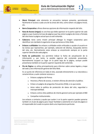 Guía de Comunicación Digital para 
Administración General del Estado  
ASPECTOS GENERALES   
  Página 12 de 80 
   
 
 Menú  Principal:  este  elemento  se  encuentra  siempre  presente,  permitiendo 
fácilmente el acceso a cada una de las áreas del sitio, como volver a la página inicial, 
etc. 
 Barra Corporativa: ofrece diversas opciones de información respecto del sitio. 
 Ruta de Acceso (migas): es una lista que debe aparecer en la parte superior de cada 
página y que muestra la traza de páginas que hay entre la página de inicio o Portada 
del sitio hasta la página actual que se esté visitando.  
 Cabecera:  tiene  como  misión  principal  albergar  la  imagen  corporativa  para 
identificar con claridad el organismo al que pertenece el Sitio Web. 
 Enlaces a utilidades: los enlaces a utilidades están enfocados a ayudar al usuario en 
las tareas que representan, por ejemplo, selección de idiomas, búsquedas dentro 
del  sitio,  etc.  Normalmente  estos  enlaces  se  encontrarán  siempre  en  la  parte 
superior derecha de cada página. 
 Fecha  de  publicación:  nos  permitirá  indicar  la  fecha  de  actualización  de  la 
información  y,  por  tanto,  la  posible  vigencia  del  contenido  presentado. 
Normalmente  ocupará  un  lugar  en  la  parte  baja  de  la  página,  aunque  puede 
presentarse también en la parte superior izquierda del contenido. 
 Pie de Página: se utiliza principalmente para informar sobre avisos legales y mapa 
del web y otra información general del Sitio Web. 
Es un punto de referencia en todo el sitio, asociado directamente a su naturaleza y 
características y suele contener accesos a: 
 Enlaces a páginas de Prensa. 
 Horarios y Plano de acceso, si existen oficinas de atención al público. 
 Enlace a la página de preguntas frecuentes (FAQ), si es que existe. 
 Aviso  sobre  la  política  de  protección  de  datos  del  sitio,  seguridad  e 
interoperabilidad. 
 Enlaces a otros sitios públicos de interés general como por ejemplo el 060 
 Campañas institucionales. 
Los enlaces a contacto y ayuda que suelen ir en la parte superior pueden ponerse 
también en el pie de página para mayor facilidad o solamente en el pie de página si 
el responsable de la web no quiere darle una importancia particular. 
 
