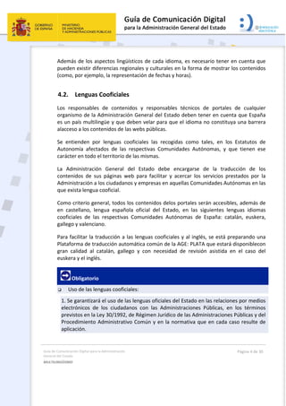 Guía de Comunicación Digital para la Administración 
General del Estado 
MULTILINGÜISMO  
  Página 4 de 30 
 
Además de los aspectos lingüísticos de cada idioma, es necesario tener en cuenta que 
pueden existir diferencias regionales y culturales en la forma de mostrar los contenidos 
(como, por ejemplo, la representación de fechas y horas).  
4.2. Lenguas Cooficiales 
Los  responsables  de  contenidos  y  responsables  técnicos  de  portales  de  cualquier 
organismo de la Administración General del Estado deben tener en cuenta que España 
es un país multilingüe y que deben velar para que el idioma no constituya una barrera 
alacceso a los contenidos de las webs públicas. 
Se  entienden  por  lenguas  cooficiales  las  recogidas  como  tales,  en  los  Estatutos  de 
Autonomía  afectados  de  las  respectivas  Comunidades  Autónomas,  y  que  tienen  ese 
carácter en todo el territorio de las mismas. 
La  Administración  General  del  Estado  debe  encargarse  de  la  traducción  de  los 
contenidos  de  sus  páginas  web  para  facilitar  y  acercar  los  servicios  prestados  por  la 
Administración a los ciudadanos y empresas en aquellas Comunidades Autónomas en las 
que exista lengua cooficial. 
Como criterio general, todos los contenidos delos portales serán accesibles, además de 
en  castellano,  lengua  española  oficial  del  Estado,  en  las  siguientes  lenguas  idiomas 
cooficiales  de  las  respectivas  Comunidades  Autónomas  de  España:  catalán,  euskera, 
gallego y valenciano. 
Para facilitar la traducción a las lenguas cooficiales y al inglés, se está preparando una 
Plataforma de traducción automática común de la AGE: PLATA que estará disponiblecon 
gran  calidad  al  catalán,  gallego  y  con  necesidad  de  revisión  asistida  en  el  caso  del 
euskera y el inglés. 
 Obligatorio 
 Uso de las lenguas cooficiales:  
1. Se garantizará el uso de las lenguas oficiales del Estado en las relaciones por medios 
electrónicos  de  los  ciudadanos  con  las  Administraciones  Públicas,  en  los  términos 
previstos en la Ley 30/1992, de Régimen Jurídico de las Administraciones Públicas y del 
Procedimiento Administrativo Común y en la normativa que en cada caso resulte de 
aplicación. 
 