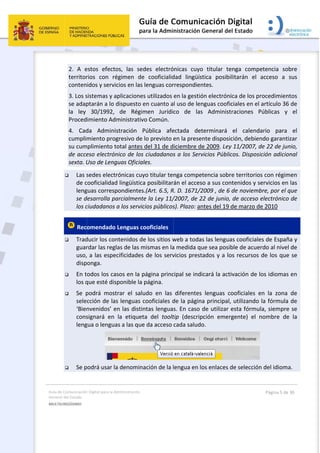 Guía 
Gene
MULT
 
de Comunicación
ral del Estado 
TILINGÜISMO  
2.  A  e
territor
conten
3. Los s
se adap
la  ley 
Proced
4.  Cad
cumpli
su cum
de acce
sexta. U
 Las s
de c
leng
se d
los c
 Rec
 Trad
guar
uso,
disp
 En t
los q
 Se  p
sele
‘Bien
cons
leng
                
 Se p
n Digital para la A
estos  efecto
rios  con  ré
idos y servi
sistemas y a
ptarán a lo 
30/1992, 
imiento Ad
da  Admini
miento pro
mplimiento t
eso electrón
Uso de Leng
sedes elect
cooficialidad
guas corresp
desarrolla pa
ciudadanos 
omendado 
ducir los con
rdar las reg
, a las espe
ponga. 
odos los ca
que esté dis
podrá  most
cción de la
nvenidos’ e
signará  en 
gua o lengua
           
podrá usar la
Administración 
os,  las  sed
égimen  de
cios en las 
aplicaciones
dispuesto e
de  Régim
ministrativo
stración  P
gresivo de l
total antes d
nico de los 
guas Oficial
rónicas cuy
d lingüística
pondientes.
arcialmente
a los servic
Lenguas co
ntenidos de
las de las m
ecificidades 
asos en la p
sponible la p
trar  el  salu
s lenguas c
en las distin
la  etiquet
as a las que
a denomina
des  electró
  cooficialid
lenguas cor
s utilizados 
en cuanto a
men  Jurídic
o Común. 
Pública  afe
lo previsto 
del 31 de d
ciudadanos
les.  
yo titular te
a posibilitar
.(Art. 6.5, R
e la Ley 11/
cios públicos
ooficiales 
e los sitios w
mismas en la
de los serv
página princ
página. 
udo  en  las 
cooficiales d
ntas lengua
a  del  toolt
e da acceso 
ación de la l
 
ónicas  cuyo
dad  lingüíst
rrespondien
en la gestió
l uso de len
co  de  las
ectada  det
en la prese
iciembre de
s a los Serv
nga compet
án el acces
R. D. 1671/2
/2007, de 2
s). Plazo: an
web a todas
a medida qu
vicios prest
cipal se indi
diferentes 
de la página
s. En caso d
tip  (descrip
cada saludo
lengua en lo
o  titular  te
tica  posibi
ntes. 
ón electróni
nguas coofic
s  Administ
terminará 
nte disposic
e 2009. Ley
vicios Públic
tencia sobr
o a sus con
2009 , de 6 
2 de junio, 
ntes del 19 d
s las lengua
ue sea posib
ados y a lo
cará la acti
lenguas  co
a principal, 
de utilizar e
pción  emerg
o.  
os enlaces d
enga  compe
litarán  el 
ica de los pr
ciales en el 
raciones  P
el  calenda
ción, debien
y 11/2007, d
cos. Disposi
e territorio
ntenidos y s
de noviemb
de acceso 
de marzo d
as cooficiale
ble de acue
os recursos 
ivación de l
ooficiales  e
 utilizando 
esta fórmu
gente)  el  n
 
de selección
Página 5 de 
etencia  sob
acceso  a  s
rocedimien
artículo 36 
Públicas  y 
ario  para 
ndo garanti
de 22 de jun
ición adicio
s con régim
ervicios en 
bre, por el q
electrónico 
e 2010 
es de Españ
rdo al nivel
de los que
os idiomas 
en  la  zona 
la fórmula 
la, siempre
nombre  de
n del idioma
30 
bre 
sus 
tos 
de 
el 
el 
zar 
nio, 
nal 
men 
las 
que 
de 
ña y 
 de 
 se 
en 
de 
de 
e se 
e  la 
a. 
 