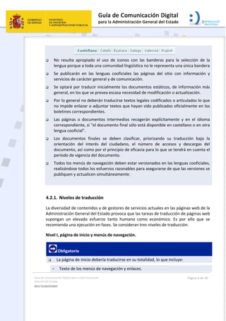 Guía de Comunicación Digital para la Administración 
General del Estado 
MULTILINGÜISMO  
  Página 6 de 30 
 
                             
 No  resulta  apropiado  el  uso  de  iconos  con  las  banderas  para  la  selección  de  la 
lengua porque a toda una comunidad lingüística no le representa una única bandera 
 Se  publicarán  en  las  lenguas  cooficiales  las  páginas  del  sitio  con  información  y 
servicios de carácter general y de comunicación.  
 Se optará por traducir inicialmente los documentos estáticos, de información más 
general, en los que se prevea escasa necesidad de modificación o actualización. 
 Por lo general no deberán traducirse textos legales codificados o articulados lo que 
no impide enlazar o adjuntar textos que hayan sido publicados oficialmente en los 
boletines correspondientes. 
 Las  páginas  o  documentos  intermedios  recogerán  explícitamente  y  en  el  idioma 
correspondiente, si "el documento final sólo está disponible en castellano o en otra 
lengua cooficial". 
 Los  documentos  finales  se  deben  clasificar,  priorizando  su  traducción  bajo  la 
orientación  del  interés  del  ciudadano,  el  número  de  accesos  y  descargas  del 
documento, así como por el principio de eficacia para lo que se tendrá en cuenta el 
período de vigencia del documento. 
 Todos los menús de navegación deben estar versionados en las lenguas cooficiales, 
realizándose todos los esfuerzos razonables para asegurarse de que las versiones se 
publiquen y actualicen simultáneamente. 
 
4.2.1. Niveles de traducción 
La diversidad de contenidos y de gestores de servicios actuales en las páginas web de la 
Administración General del Estado provoca que las tareas de traducción de páginas web 
supongan  un  elevado  esfuerzo  tanto  humano  como  económico.  Es  por  ello  que  se 
recomienda una ejecución en fases. Se consideran tres niveles de traducción: 
Nivel I, página de inicio y menús de navegación. 
 Obligatorio 
 La página de inicio debería traducirse en su totalidad, lo que incluye: 
- Texto de los menús de navegación y enlaces. 
 