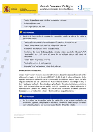 Guía 
Gene
MULT
 
de Comunicación
ral del Estado 
TILINGÜISMO  
- T
- In
- A
 Rec
 De
pro
- T
- T
- C
- C
“
r
- T
- T
- E
Nivel II: 
En este n
a Norma
leyes en 
lenguas 
decir, las
dicho Re
Administ
de coope
 Rec
 En 
No
con
n Digital para la A
Textos de ay
nformación
Aviso legal y
comendado
entro  de  lo
opone tradu
Texto de los 
Textos de ay
Contenido d
Contenido d
“Avanzada”,
esultados. 
Textos de las
Texto altern
Etiqueta "tit
Informació
nivel requie
ativa. Según
las lenguas
cooficiales 
s Leyes, los
eal Decreto
tración Gen
erar en la tr
comendado
la  medida
ormativa y p
n validez leg
Administración 
yuda de cad
 estática. 
y mapa del w
o  
os  menús  d
ucir: 
enlaces a i
yuda de cad
el menú de
del menú de
,  etc.)  así 
s imágenes 
ativos de la
tle" de la pá
ón estática.
ere mención
n el Real De
s cooficiales
de  las  Com
s Reales De
o indica que
neral del Es
raducción, e
o  
a  de  lo  po
primar una 
gal como po
da menú de 
web. 
de  navegac
nformación
da menú de 
e ayuda en s
e búsqueda
como  el 
y banners
as imágenes
gina (título
n especial la
ecreto 489/
s de las Com
munidades 
cretos‐Leye
e se podrán
stado y las 
edición y dis
osible  evita
política de
or ejemplo 
 
navegación
ción,  accesi
n específica 
navegación
su totalidad
a (si existe) 
texto  de 
s 
de la págin
a traducción
/1997, de 1
munidades 
Autónoma
es y los Rea
n suscribir 
Comunidad
stribución d
ar  la  tradu
 enlaces a c
los del Bole
n y enlace. 
ibles  desde
y otros sitio
n y enlace. 
d. 
y enlaces a
los  enlace
na). 
n de conten
14 de abril, 
Autónomas
as  las  norm
ales Decreto
convenios 
des Autóno
de las public
cción  a  las
contenidos 
etín Oficial d
e  la  página
os del porta
asociados (
s  dentro  d
nidos estátic
sobre publ
s, podrán tr
mas  con  ran
os legislativ
de colabora
mas afecta
caciones.  
s  lenguas  c
traducidos
del Estado. 
Página 7 de 
a  de  inicio 
al. 
“Buscar”, “
del  menú 
cos referen
licación de 
raducirse a 
ngo  de  ley, 
vos. Asimism
ación entre
adas con el 
cooficiales 
s ya existen
30 
se 
Ir”, 
de 
tes 
las 
las 
es 
mo, 
e la 
fin 
de 
tes 
 