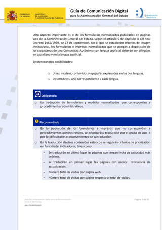 Guía 
Gene
MULT
 
de Comunicación
ral del Estado 
TILINGÜISMO  
Otro asp
web de l
Decreto 
institucio
los ciuda
en caste
Se plante
 
 Ob
 La 
pro
 Rec
 En 
pro
po
 En 
en 
-
-
-
-
n Digital para la A
pecto impo
la Administ
1465/1999
onal, los fo
adanos de u
llano y en la
ean dos pos
 Únic
 Dos 
 
bligatorio 
traducción
ocedimiento
 
comendado
la  traduc
ocedimiento
r las dificult
la traducci
función de
- Se tradu
próxima
- Se  trad
actualiz
- Número
- Número
Administración 
rtante es e
ración Gene
9, de 17 de 
rmularios e
una Comun
a lengua co
sibilidades:
o modelo, c
modelos, u
n  de  form
os administ
o  
cción  de  l
os administ
tades e inco
ión deotros
  indicadore
ucirán en úl
a. 
ducirán  en 
ación. 
o total de vi
o total de vi
el de los for
eral del Est
septiembre
e impresos 
idad Autón
oficial. 
contenidos 
no correspo
mularios  y 
trativos. 
los  formul
trativos, se 
onvenientes
s contenido
es, tales com
timo lugar 
primer  lu
sitas por pá
sitas por pá
 
rmularios n
ado. Según
e, por el qu
normalizad
oma con le
y epígrafes
ondiente a c
modelos  n
arios  e  im
priorizarás
s de su trad
s estáticos 
mo: 
las páginas 
gar  las  pá
ágina web.
ágina respe
normalizado
 el artículo 
ue se establ
dos que se 
ngua coofic
s expresado
cada lengua
normalizado
mpresos  qu
u traducció
ducción. 
se seguirán
que tengan
áginas  con 
cto al total 
os publicad
5 del capít
ecen criter
pongan a d
cial deberán
s en las dos
a. 
os  que  co
ue  no  cor
ón por el gr
n criterios d
n fecha de c
menor    f
de visitas. 
Página 8 de 
os en págin
ulo III del R
ios de imag
disposición 
n ser bilingü
s lenguas. 
rrespondan
rrespondan
rado de uso
de priorizac
caducidad m
frecuencia 
30 
nas 
Real 
gen 
de 
ües 
n  a 
n  a 
o  o 
ión 
más 
de 
 