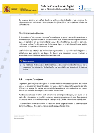 Guía 
Gene
MULT
 
de Comunicación
ral del Estado 
TILINGÜISMO  
Se  propo
páginas w
visitas to
 
Nivel III:
Si enten
moment
quién lo
online o 
un usuar
La tradu
plataform
ampliaci
 Rec
 La 
cap
dat
 
4.3. L
En gener
las que s
Web en 
en la dup
Puede da
inglés. En
se consid
La utiliza
General d
 
n Digital para la A
one  genera
web más ut
otales. 
 Informació
demos “inf
to  que  algu
 solicite o 
actualizaci
rio a través 
cción de es
ma  que  su
ón o sustitu
comendado
viabilidad d
pacidad de 
tos. 
Lenguas Ex
ral, para len
se seleccion
esa lengua
plicación de
arse el cas
n este caso 
derará un si
ación de idio
del Estado d
Administración 
ar  un  gráfic
tilizadas o c
ón dinámica
formación d
uien  solicita
en qué mo
ón del cont
de un form
ste tipo de 
ustente  las
ución de la p
o 
de traducció
adaptación
xtranjeras
nguas extra
nan los cont
. No parece
e la web par
o de sitios 
no se tend
tio web mu
omas distin
debe conte
co  donde  s
con mayor p
a. 
dinámica” c
a  su  visuali
omento lo h
tenido de b
mulario de w
informació
s  bases  de
plataforma 
ón de la inf
n de la plat
s 
njeras se su
tenidos y na
e recomend
ra cada una 
web única
rán en cuen
ultilingüe. Ej
ntos al caste
mplarse de
 
se  utilicen 
porcentaje d
como la que
zación  y  qu
haga, o bie
bases de da
web.  
n depender
e  datos:  u
subyacente
formación d
taforma tec
uelen elabo
avegación d
dable la op
de las vers
mente en 
nta las reco
jemplo: http
ellano en la
sde dos pun
estos  indic
de visitas co
e se genera
ue  puede  c
en la obten
atos, con la 
rá de la cap
una  traduc
e. 
dinámica ve
cnológica d
orar version
de interés p
ción de inte
iones. 
lengua extr
omendacion
p://www.th
as páginas w
ntos de vist
adores  par
on respecto
a automátic
cambiar  de
ida a partir
informació
pacidad tec
cción  pued
endrá deter
de soporte 
nes singular
para los usu
ernacionali
ranjera, qu
nes de esta 
hespanishec
web de la A
ta: 
Página 9 de 
ra  mostrar 
o al número
camente en
pendiendo 
r de consul
ón que solic
nológica de
e  implicar 
rminada po
de la base 
res del sitio 
uarios del S
zación basa
e suele ser
Guía, pues 
conomy.com
Administrac
30 
las 
 de 
n el 
de 
tas 
cita 
e la 
la 
r la 
de 
en 
itio 
ada 
r el 
no 
m 
ión 
 