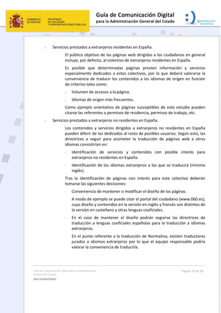 Guía de Comunicación Digital para la Administración 
General del Estado 
MULTILINGÜISMO  
  Página 10 de 30 
 
- Servicios prestados a extranjeros residentes en España. 
El público objetivo de las páginas web dirigidas a los ciudadanos en general 
incluye, por defecto, al colectivo de extranjeros residentes en España. 
Es  posible  que  determinadas  páginas  presten  información  y  servicios 
especialmente dedicados a estos colectivos, por lo que deberá valorarse la 
conveniencia de traducir los contenidos a los idiomas de origen en función 
de criterios tales como: 
· Volumen de accesos a la página. 
· Idiomas de origen más frecuentes. 
Como ejemplo orientativo de páginas susceptibles de este estudio pueden 
citarse las referentes a permisos de residencia, permisos de trabajo, etc. 
- Servicios prestados a extranjeros no residentes en España. 
Los  contenidos  y  servicios  dirigidos  a  extranjeros  no  residentes  en  España 
pueden diferir de los dedicados al resto de posibles usuarios. Según esto, las 
directrices  a  seguir  para  acometer  la  traducción  de  páginas  web  a  otros 
idiomas consistirían en: 
· Identificación  de  servicios  y  contenidos  con  posible  interés  para 
extranjeros no residentes en España. 
· Identificación de los idiomas extranjeros a los que se traducirá (mínimo 
inglés). 
Tras  la  identificación  de  páginas  con  interés  para  este  colectivo  deberán 
tomarse las siguientes decisiones: 
· Conveniencia de mantener o modificar el diseño de las páginas. 
A modo de ejemplo se puede citar el portal del ciudadano (www.060.es), 
cuyo diseño y contenidos en la versión en inglés y francés son distintos de 
la versión en castellano y otras lenguas cooficiales. 
· En  el  caso  de  mantener  el  diseño  podrán  seguirse  las  directrices  de 
traducción a lenguas cooficiales españolas para la traducción a idiomas 
extranjeros. 
En el punto referente a la traducción de Normativa, existen traductores 
jurados  a  idiomas  extranjeros  por  lo  que  el  equipo  responsable  podría 
valorar la conveniencia de traducirla. 
 