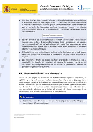 Guía 
Gene
MULT
 
de Comunicación
ral del Estado 
TILINGÜISMO  
 Si el
a la 
o ab
país
Num
un id
 Se d
inco
de in
inte
abor
 Si  la
exist
leng
 Los 
orie
docu
perí
4.4. U
Cuando 
legibilida
una trad
idiomas, 
importan
que  una
disponib
 Rec
 Pro
con
n Digital para la A
l sitio tiene 
selección d
breviatura d
  o  territo
merosos paí
dioma oficia
debe prever
orporen los 
nternaciona
rnacionaliza
rdar version
a  opción  de
tir una gest
guas  
documento
ntación  de
umento, así
odo de vige
Uso de var
en  una  pá
ad y  compr
ucción com
comenzand
ntes. No es 
a  solución 
ilidad de la 
comendado
oporcionar 
ntenido en 
Administración 
versiones e
de idioma en
de la lengua
rio  del  id
íses compa
al. 
r en las adq
gestores de
alización de
ación  desd
nes multilin
e  internacio
tión que pe
os  finales 
el  interés  d
í como por 
encia del do
rios idiom
ágina  los  co
ensión  pue
mpleta de la
do por los c
convenient
adecuada 
versión cor
o  
una  tradu
diferentes 
en otros idi
n la página 
a a utilizar q
ioma.Las  b
rten el mism
quisiciones q
e contenido
e las Web p
e  ópticas  r
gües. 
onalización 
ermita que 
se  deben 
del  ciudada
el principio
ocumento.
mas en la m
ontenidos  e
ede  resultar
a página sin
contenidos 
te realizar t
sería  indic
rrespondien
ucción  com
idiomas. 
 
iomas, es a
de inicio. E
que un icono
banderas  r
mo idioma,
que se real
os, bases de
públicas, val
racionalizad
se  basa  e
la equivale
clasificar, 
ano,  el  nú
o de eficacia
misma pág
en  distinto
r  afectada. 
n mezclar b
principales 
traduccione
car  al  prin
nte al idiom
mpleta  de  l
consejable 
n este caso
o con la ban
epresentan
, y numeros
 
icen, las ut
e datos y ap
lorando cóm
doras  pero 
n  la  duplic
encia de ve
priorizando
mero  de  a
a para lo qu
gina 
s  idiomas 
Por  ello,  s
bloques de 
y los trámi
es parciales 
cipio  de  d
a elegido. 
la  página 
colocar la z
o, es mejor d
ndera corre
n  países  y 
sos países t
ilidades y fa
plicaciones 
mo abordar
que  perm
cación  de  la
rsiones en 
o  su  tradu
accesos  y  d
ue se tendr
aparecen  m
se  aconseja
contenido 
tes y proce
de los cont
dichos  cont
sin  mezcla
Página 12 de 
zona dedica
dar el nomb
espondiente
no  idiom
tienen más 
acilidades q
a los proces
r proyectos 
itan  escala
a  web  debe
las diferen
cción  bajo 
descargas 
á en cuenta
mezclados, 
  proporcion
en diferen
dimientosm
tenidos, por
tenidos  la 
r  bloques 
30 
ada 
bre 
e al 
mas. 
de 
que 
sos 
de 
r  y 
erá 
tes 
la 
del 
a el 
su 
nar 
tes 
más 
r lo 
no 
de 
 