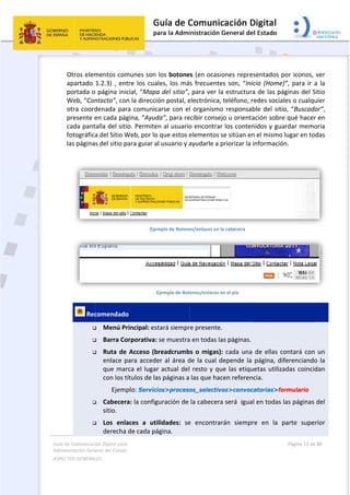 Guía 
Adm
ASPE
 
de Comunicaci
inistración Gen
ECTOS GENERAL
 
Otros elem
apartado 
portada o
Web, “Con
otra coord
presente e
cada pant
fotográfic
las página
 
 Rec



  


ión Digital para
neral del Estado
LES   
mentos com
1.2.3) , ent
o página inic
ntacto”, con
denada par
en cada pág
talla del siti
a del Sitio W
s del sitio p
comendado
 Menú Pr
 Barra Co
 Ruta de
enlace p
que mar
con los t
          Ejemp
 Cabecer
sitio. 
 Los  enla
derecha 
a 
o  
munes son 
tre los cua
cial, “Mapa
n la direcció
ra comunic
gina, “Ayud
io. Permite
Web, por lo 
para guiar a
Ejem
E
o  
rincipal: est
orporativa:
 Acceso (b
para accede
rca el lugar
títulos de la
plo: Servici
ra: la config
aces  a  uti
de cada pá
los botone
les, los má
a del sitio”, 
ón postal, e
arse con el
da”, para re
n al usuario
que estos e
l usuario y a
mplo de Botone
Ejemplo de Bot
tará siempr
se muestra
readcrumb
er al área d
r actual del
s páginas a 
ios>proceso
uración de 
lidades:  se
ágina. 
 
es (en ocasi
s frecuente
para ver la
electrónica, 
l organismo
ecibir consej
o encontrar
elementos s
ayudarle a p
es/enlaces en l
ones/enlaces e
re presente.
a en todas la
bs o migas)
de la cual d
 resto y qu
las que hac
os_selectiv
la cabecera
e  encontrar
ones repre
es son, “Ini
a estructura
teléfono, r
o responsab
jo u orienta
r los conten
se sitúan en
priorizar la 
la cabecera 
en el pie 
.  
as páginas. 
: cada una 
depende la 
ue las etiqu
cen referen
vos>convoc
a será  igua
rán  siempr
sentados p
cio (Home)
a de las pá
redes social
ble del sitio
ación sobre
nidos y gua
n el mismo 
información
de ellas co
página, dif
uetas utiliza
cia.  
catorias>for
l en todas l
re  en  la  p
Página 13 de 
 
or iconos, v
”, para ir a
ginas del S
es o cualqu
o, “Buscado
e qué hacer 
rdar memo
lugar en tod
n. 
ontará con 
ferenciando
adas coincid
rmulario
as páginas 
parte  super
80 
ver 
a la 
itio 
uier 
or”, 
en 
oria 
das 
 
 
un 
o la 
dan 
del 
rior 
 