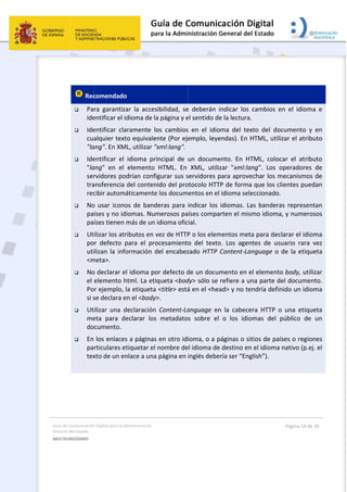 Guía 
Gene
MULT
 
de Comunicación
ral del Estado 
TILINGÜISMO  
 
 Rec
 Pa
ide
 Ide
cua
"la
 Ide
"la
ser
tra
rec
 No
paí
paí
 Ut
po
uti
<m
 No
el 
Po
si s
 Ut
me
do
 En 
pa
tex
 
n Digital para la A
comendado
ra  garantiz
entificar el i
entificar  cla
alquier text
ang". En XM
entificar  el 
ang"  en  el 
rvidores po
ansferencia 
cibir autom
o usar icono
íses y no id
íses tienen 
ilizar los atr
r  defecto  p
lizan la info
meta>.  
o declarar e
elemento h
r ejemplo, 
se declara e
ilizar  una  d
eta  para  d
cumento.  
los enlaces
rticulares e
xto de un en
Administración 
o  
ar  la  acces
dioma de la
aramente  lo
to equivale
ML, utilizar "x
idioma  pri
elemento 
odrían confi
del conten
áticamente
os de band
diomas. Num
más de un 
ributos en v
para  el  pro
ormación d
el idioma po
html. La etiq
la etiqueta 
en el <body>
declaración 
eclarar  los 
s a páginas 
tiquetar el 
nlace a una
sibilidad,  se
a página y e
os  cambios
nte (Por eje
xml:lang". 
incipal  de 
HTML.  En 
gurar sus s
ido del pro
e los docum
deras para 
merosos pa
idioma ofic
vez de HTTP
ocesamiento
del encabez
or defecto d
queta <bod
<title> está
>.  
Content‐La
metadato
en otro idi
nombre de
 página en i
 
e  deberán  i
el sentido de
s  en  el  idio
emplo, leye
un  docume
XML,  utiliz
servidores p
otocolo HTT
entos en el
indicar los 
íses compa
ial. 
P o los elem
o  del  texto
zado HTTP 
de un docum
dy> sólo se 
á en el <hea
anguage  en
s  sobre  el 
ioma, o a p
el idioma de
inglés debe
indicar  los 
e la lectura.
oma  del  tex
endas). En H
ento.  En  HT
zar  "xml:la
para aprove
TP de forma
 idioma sele
idiomas. La
arten el mis
mentos met
o.  Los  agen
Content‐La
mento en e
refiere a u
ad> y no te
n  la  cabece
o  los  idio
páginas o si
e destino en
ería ser “Eng
cambios  e
. 
xto  del  doc
HTML, utiliz
TML,  coloc
ang".  Los  o
echar los m
a que los cli
eccionado. 
as bandera
smo idioma,
a para decl
ntes  de  usu
anguage o d
el elemento
na parte de
endría defin
era  HTTP  o 
omas  del  p
tios de país
n el idioma n
glish”). 
Página 14 de 
n  el  idioma
cumento  y 
zar el atribu
ar  el  atribu
operadores 
mecanismos 
ientes pued
 
s represent
, y numeros
arar el idio
uario  rara  v
de la etiqu
o body, utili
el documen
nido un idio
una  etique
público  de 
ses o region
nativo (p.ej
30 
a  e 
en 
uto 
uto 
de 
de 
dan 
tan 
sos 
ma 
vez 
eta 
zar 
nto. 
ma 
eta 
un 
nes 
. el 
 