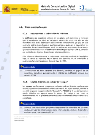Guía 
Gene
MULT
 
de Comunicación
ral del Estado 
TILINGÜISMO  
 
4.7. O
4.7.
La c
que 
impo
cont
cont
que 
por 
Para
web
pará
 Rec
 La 
con
eje
4.7.
Los 
de u
con 
pued
man
posi
 Rec
 Se 
ha
o r
n Digital para la A
Otros aspe
1. Decl
codificación
se  convie
ortante  qu
trario, podr
tenidos. Es 
represente
casi todos l
a etiquetar 
b,  se  utiliza
ámetro char
comendado
codificació
njunto de c
emplo UTF‐8
2. Emp
escapes so
una página 
tilde se pod
de  dificult
ntenimiento
bilidad. 
comendado
utiliza  una
bitual, en lu
referencias 
Administración 
ectos Técn
aración de
n de caracte
erten  los  b
e  dicha  co
ría darse el 
recomenda
e el estánda
os sistemas
adecuadam
a  el  eleme
rseten la ca
o  
ón  de  dato
caracteres q
8). 
leo de cara
on formas d
web utiliza
dría escapa
tar  en  alg
o, por lo que
o  
a  codificaci
ugar de util
de caracter
nicos 
e la codific
eres utilizad
ytes  en  ca
dificación  e
caso de qu
able pues  s
ar de codifi
s de escritu
mente el co
ento  META
becera Con
os  utilizada
que repres
acteres en
de represen
ndo únicam
ar mediante
gunos  caso
e se recomi
ón  que  pe
izar escape
res numéric
 
ación del c
da en una 
aracteres  d
esté  definid
ue los usua
servir las pá
cación Unic
ra e idioma
onjunto de c
A  dentro  d
ntent‐Type d
a  está  defi
ente el est
n lugar de "
ntar cualqui
mente carac
e “&aacute;
os  la  lectu
ienda su us
rmite  repre
es como ref
cos. 
contenido 
página web
dentro  del 
da  correcta
rios no pud
áginas en u
code (por e
s existentes
caracteres 
del  element
de HTTP. 
nida,  sirvie
ándar de c
"escapes" 
ier carácter
cteres ASCII
;” o “á
ura  del  có
o únicamen
esentar  los 
erencias de
b determin
texto.  Por
amente  ya 
dieran ni siq
n conjunto 
ejemplo UT
s. 
empleado e
to  HEAD, 
endo  las  p
odificación 
r Unicode e
 (por ejemp
5;”). El uso d
ódigo  y  p
nte cuando 
caracteres
e entidades 
Página 15 de 
a la forma 
ello  es  m
que,  en  ca
quiera leer 
de caracte
F‐8), utiliza
en las págin
definiendo 
áginas  en 
Unicode (p
en el marca
plo, la letra
de los mism
por  tanto 
no exista o
s  en  su  for
de caracte
30 
en 
muy 
aso 
los 
res 
ble 
nas 
el 
un 
por 
ado 
 ‘a’ 
mos 
su 
otra 
ma 
res 
 