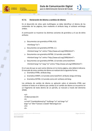 Guía de Comunicación Digital para la Administración 
General del Estado 
MULTILINGÜISMO  
  Página 16 de 30 
 
4.7.3. Declaración de idioma y cambios de idioma 
En  el  desarrollo  de  sitios  web  multilingües  se  debe  identificar  el  idioma  de  los 
contenidos  de  las  páginas,  bien  mediante  el  atributo  lang,  el  atributo  xml:lango 
ambos. 
A continuación se muestran las distintas variantes de gramática y el uso de dicho 
atributo: 
 
 Documentos con gramática HTML 4.01:  
<htmllang=”es”> 
 Documentos con gramática XHTML 1.1:  
<htmlxml:lang=”es” xmlns=”http://www.w3.org/1999/xhtml”> 
 Documentos con gramática XHTML 1.0 servido como XML:  
<htmlxml:lang=”es” xmlns=”http://www.w3.org/1999/xhtml”> 
 Documentos con gramática XHTML 1.0 servido como text/html: 
<htmlxml:lang=”es” lang=”es” xmlns=”http://www.w3.org/1999/xhtml”> 
En el caso de que se usen varios idiomas en la misma página, esto deberá indicarse. 
El marcado de estos cambios de idioma se realizará de la siguiente forma: 
 Gramática HTML: atributo lang. 
 Gramática XHMTL 1.0 servido como text/html: atributos langy xml:lang. 
 Gramática XHTML 1.0 servido como xml: atributo xml:lang. 
Los  atributos  de  cambio  de  idioma  se  aplicarán  sobre  el  elemento  HTML  que 
contiene el texto en el idioma que cambia (si el cambio de idioma se encuentra en 
un  fragmento  de  texto  dentro  de  un  párrafo,  se  marcará  a  través  del  elemento 
SPAN): 
 
<ul> 
<li>Bienvenido</li> 
<li> 
<a href=”/cambioidioma/ca/” hreflang=”ca” xml:lang=”ca”  
lang=”ca” title=”Canviar a Català”>Benvingut</a> 
</li> 
<li> 
 