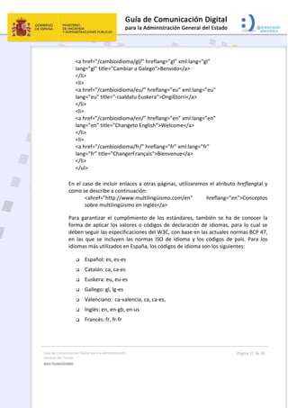 Guía de Comunicación Digital para la Administración 
General del Estado 
MULTILINGÜISMO  
  Página 17 de 30 
 
<a href=”/cambioidioma/gl/” hreflang=”gl” xml:lang=”gl”           
lang=”gl” title=”Cambiar a Galego”>Benvido</a> 
</li> 
<li> 
<a href=”/cambioidioma/eu/” hreflang=”eu” xml:lang=”eu”  
lang=”eu” title=”‐raaldatu Euskera”>OngiEtorri</a> 
</li> 
<li> 
<a href=”/cambioidioma/en/” hreflang=”en” xml:lang=”en”  
lang=”en” title=”Changeto English”>Welcome</a> 
</li> 
<li> 
<a href=”/cambioidioma/fr/” hreflang=”fr” xml:lang=”fr”  
lang=”fr” title=”ChangerFrançais”>Bienvenue</a> 
</li> 
</ul> 
En el caso de incluir enlaces a otras páginas, utilizaremos el atributo hreflangtal y 
como se describe a continuación:
<ahref=”http://www.multilingüismo.com/en”  hreflang=”en”>Conceptos 
sobre multilingüismo en inglés</a> 
Para  garantizar  el  cumplimiento  de  los  estándares,  también  se  ha  de  conocer  la 
forma de aplicar los valores o códigos de declaración de idiomas, para lo cual se 
deben seguir las especificaciones del W3C, con base en las actuales normas BCP 47, 
en  las  que  se  incluyen  las  normas  ISO  de  idioma  y  los  códigos  de  país.  Para  los 
idiomas más utilizados en España, los códigos de idioma son los siguientes:  
 Español: es, es‐es  
 Catalán: ca, ca‐es  
 Euskera: eu, eu‐es  
 Gallego: gl, lg‐es  
 Valenciano:  ca‐valencia, ca, ca‐es,  
 Inglés: en, en‐gb, en‐us 
 Francés: fr, fr‐fr 
 