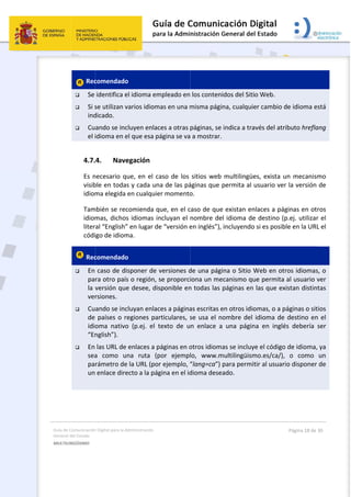 Guía 
Gene
MULT
 
de Comunicación
ral del Estado 
TILINGÜISMO  
 Rec
 Se 
 Si s
ind
 Cu
el i
4.7.
Es n
visib
idiom
Tam
idiom
liter
códi
 Rec
 En 
pa
la 
ver
 Cu
de 
idio
“En
 En 
sea
pa
un
 
n Digital para la A
comendado
identifica e
se utilizan v
dicado. 
ando se inc
idioma en e
4. Nave
necesario q
ble en todas
ma elegida 
mbién se rec
mas, dichos
ral “English”
igo de idiom
comendado
caso de di
ra otro país
versión que
rsiones. 
ando se inc
países o r
oma  nativo
nglish”). 
las URL de 
a  como  u
rámetro de
 enlace dire
Administración 
o  
el idioma em
varios idiom
cluyen enlac
el que esa p
egación 
ue, en el c
s y cada un
en cualquie
comienda q
s idiomas in
” en lugar d
ma. 
o  
sponer de 
s o región, 
e desee, dis
cluyan enlac
egiones pa
o  (p.ej.  el  t
enlaces a p
na  ruta  (p
e la URL (po
ecto a la pág
mpleado en
mas en una m
ces a otras 
página se va
aso de los 
na de las pá
er momento
que, en el c
ncluyan el 
e “versión e
versiones d
se proporci
sponible en
ces a página
rticulares, s
texto  de  u
páginas en o
por  ejempl
r ejemplo, “
gina en el id
 
 los conten
misma pági
páginas, se 
 a mostrar.
sitios web 
áginas que 
o. 
caso de que
nombre de
en inglés”), 
de una pági
iona un me
n todas las 
as escritas e
se usa el n
n  enlace  a
otros idiom
lo,  www.m
“lang=ca”) 
dioma dese
idos del Siti
na, cualquie
indica a tra
multilingüe
permita al 
e existan en
el idioma de
incluyendo
ina o Sitio W
ecanismo qu
páginas en 
en otros idio
ombre del 
a  una  págin
as se incluy
multilingüism
para permi
ado. 
io Web. 
er cambio d
avés del atr
es, exista u
usuario ver
nlaces a pág
e destino (p
o si es posib
Web en otr
ue permita 
las que ex
omas, o a p
idioma de 
na  en  inglé
ye el código
mo.es/ca/), 
tir al usuari
Página 18 de 
de idioma e
ibuto hrefla
un mecanis
r la versión 
ginas en ot
p.ej. utilizar
ble en la URL
ros idiomas
al usuario v
xistan distin
páginas o sit
destino en
és  debería 
 de idioma,
o  como 
io disponer 
30 
está 
ang 
mo 
de 
ros 
r el 
L el 
s, o 
ver 
tas 
tios 
n el 
ser 
, ya 
un 
 de 
 