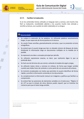 Guía 
Gene
MULT
 
de Comunicación
ral del Estado 
TILINGÜISMO  
4.7.
Si en
fácil
senc
 
 Rec
 Se 
lar
 Se 
ort
 Se 
div
po
 Se 
 Se 
pre
 Se 
 Se 
cua
 Se 
ráp
 Se 
com
 Se 
de 
nú
 
n Digital para la A
7. Facil
n los conte
  su  traduc
cilla su lectu
comendado
cuidará  la
rgas, lo que 
usarán fras
tográficos. 
evitará que
vidiendo  la 
sible. 
expresará u
utilizarán 
etende deci
hará uso de
utilizarán 
ando sean l
incluirán e
pida y senci
compleme
mprensión.
evitará fija
13”) ya qu
meros para
Administración 
itar la trad
nidos hemo
cción,  resul
ura, aun cua
o  
a  extensión
repercute d
ses sencilla
e el usuario
informació
una idea o c
expresione
ir. 
e términos 
textos  clar
eídos fuera
encabezados
lla la inform
ntará la inf
 
ar las posici
ue  la  sintax
a que el text
ducción. 
os utilizado
ltándole  ad
ando no est
  de  las  pa
de forma po
s, gramatic
o tenga que
ón  larga  en
concepto p
es  exactas,
de uso com
os  y  concis
a de context
s con texto
mación cont
formación t
ones de ele
xis  de  otros
to tenga se
 
o un lengua
demás  a  lo
tén redacta
labras,  no 
ositiva en la
calmente co
e leer un ele
n  documen
rincipal por
,  es  decir,
mún, evitand
sos  en  enla
to o como p
os que perm
tenida en lo
textual con 
ementos va
s  idiomas  p
ntido. 
aje claro y c
os  usuarios
dos en su le
utilizando 
a lectura. 
orrectas y q
evado núm
ntos  múltip
r párrafo. 
  que  realm
do el emple
aces,  de  fo
parte de un
mitan al usu
os documen
imágenes y
ariables en e
puede requ
conciso, ser
  mucho  m
engua. 
palabras  e
que no pres
ero de bloq
ples  en  la 
mente  diga
eo de argot 
rma  que  te
a secuencia
uario identif
ntos. 
y gráficas q
el texto (p.e
uerir  que  se
Página 20 de 
rá mucho m
más  cómoda
excesivamen
senten erro
ques de tex
medida  de
an  lo  que 
y jergas. 
engan  sent
a de enlaces
ficar de for
ue faciliten
ej. “Página 
e  inviertan 
30 
más 
a  y 
nte 
res 
xto, 
  lo 
se 
ido 
s. 
ma 
 su 
11 
los 
 