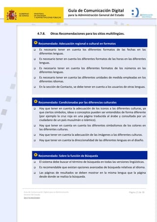 Guía 
Gene
MULT
 
de Comunicación
ral del Estado 
TILINGÜISMO  
4.7.
 Rec
 Es 
dif
 Es 
len
 Es 
dif
 Es 
dif
 En 
 
 Rec
 Ha
qu
(po
ciu
 Ha
las
 Ha
 Ha
 
 Rec
 El s
 Es 
 Las
de
 
n Digital para la A
8. Otra
comendado
necesario 
ferentes len
necesario t
nguas. 
necesario 
ferentes len
necesario t
ferentes idio
la sección d
comendado
ay que tene
e ciertos sím
or ejemplo 
udadano de 
ay que tene
s diferentes 
ay que tener
ay que tener
comendado
sistema deb
recomenda
s  páginas  d
sde donde 
Administración 
s Recomen
o: Adecuaci
tener  en 
nguas. 
tener en cu
tener  en 
nguas. 
tener en cu
omas. 
de Contacto
o: Condicion
er en cuenta
mbolos, ide
la cruz roj
un país mu
er en cuenta
culturas. 
r en cuenta
r en cuenta
o: Sobre la f
be buscar e
able que exi
de  resultado
se realiza la
ndaciones 
ón regiona
cuenta  lo
enta los dif
cuenta  los 
enta las dif
o, se debe t
nadas por la
a la adecua
eas o concep
a en una p
usulmán o is
a en cuenta
 la adecuac
 la direccion
función de 
l término d
istan opcion
os  se  debe
a búsqueda
 
para los s
l o cultural 
s  diferente
ferentes for
diferentes
ferentes un
tener en cue
as diferenc
ación de los
ptos puede
página trad
slámico). 
a los difere
ción de las im
nalidad de l
Búsqueda
e búsqueda
nes avanzad
en  mostrar 
. 
itios multi
en formato
es  formato
rmatos de la
s  formatos 
idades de m
enta a los u
ias cultural
s iconos a la
n ser enten
ucida al ára
entes simbo
mágenes a 
las diferent
a en todas la
das de búsq
en  la  mism
lingües. 
os 
os  de  las  f
as horas en
de  los  nú
medida emp
usuarios de 
es 
as diferente
ndidos de fo
abe y cons
olismos de 
las diferent
es lenguas 
as versione
queda relati
ma  lengua 
Página 21 de 
fechas  en 
 las diferen
meros  en 
pleadas en 
otras lengu
es culturas,
orma diferen
ultada por 
los colores 
tes culturas
en el diseño
s lingüística
ivas al idiom
que  la  pág
30 
las 
tes 
las 
los 
as. 
 ya 
nte 
un 
en 
. 
o. 
as. 
ma. 
gina 
 