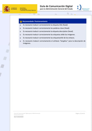 Guía 
Gene
MULT
 
 
de Comunicación
ral del Estado 
TILINGÜISMO  
 Rec
 Es 
 Es 
 Es 
 Es 
 Es 
 Es 
im
 
n Digital para la A
comendado
necesario t
necesario t
necesario t
necesario t
necesario t
necesario t
ágenes. 
Administración 
o: Posiciona
traducir cor
traducir cor
traducir cor
traducir cor
traducir cor
traducir cor
 
amiento 
rectamente
rectamente
rectamente
rectamente
rectamente
rrectament
 
e la etiqueta
e las palabra
e la etiqueta
e las etiquet
e las etiquet
e el atribut
a title (head
as clave (he
a descriptio
tas altde las
tastitle de l
to "longdes
d). 
ead). 
on (head). 
s imágenes
os enlaces. 
c" para la d
Página 22 de 
. 
descripción 
30 
de 
 
