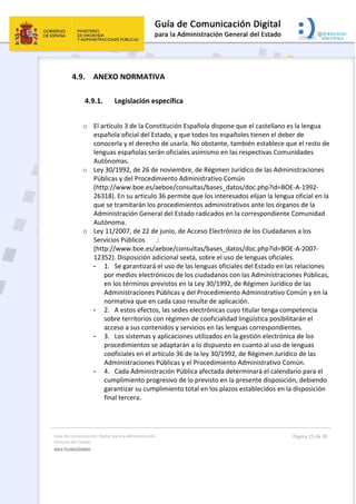 Guía de Comunicación Digital para la Administración 
General del Estado 
MULTILINGÜISMO  
  Página 25 de 30 
 
4.9. ANEXO NORMATIVA 
4.9.1. Legislación específica 
 
o El artículo 3 de la Constitución Española dispone que el castellano es la lengua 
española oficial del Estado, y que todos los españoles tienen el deber de 
conocerla y el derecho de usarla. No obstante, también establece que el resto de 
lenguas españolas serán oficiales asimismo en las respectivas Comunidades 
Autónomas. 
o Ley 30/1992, de 26 de noviembre, de Régimen Jurídico de las Administraciones 
Públicas y del Procedimiento Administrativo Común 
(http://www.boe.es/aeboe/consultas/bases_datos/doc.php?id=BOE‐A‐1992‐
26318). En su artículo 36 permite que los interesados elijan la lengua oficial en la 
que se tramitarán los procedimientos administrativos ante los órganos de la 
Administración General del Estado radicados en la correspondiente Comunidad 
Autónoma. 
o Ley 11/2007, de 22 de junio, de Acceso Electrónico de los Ciudadanos a los 
Servicios Públicos  : 
(http://www.boe.es/aeboe/consultas/bases_datos/doc.php?id=BOE‐A‐2007‐
12352). Disposición adicional sexta, sobre el uso de lenguas oficiales. 
- 1.  Se garantizará el uso de las lenguas oficiales del Estado en las relaciones 
por medios electrónicos de los ciudadanos con las Administraciones Públicas, 
en los términos previstos en la Ley 30/1992, de Régimen Jurídico de las 
Administraciones Públicas y del Procedimiento Administrativo Común y en la 
normativa que en cada caso resulte de aplicación. 
- 2.  A estos efectos, las sedes electrónicas cuyo titular tenga competencia 
sobre territorios con régimen de cooficialidad lingüística posibilitarán el 
acceso a sus contenidos y servicios en las lenguas correspondientes. 
- 3.  Los sistemas y aplicaciones utilizados en la gestión electrónica de los 
procedimientos se adaptarán a lo dispuesto en cuanto al uso de lenguas 
cooficiales en el artículo 36 de la ley 30/1992, de Régimen Jurídico de las 
Administraciones Públicas y el Procedimiento Administrativo Común. 
- 4.  Cada Administración Pública afectada determinará el calendario para el 
cumplimiento progresivo de lo previsto en la presente disposición, debiendo 
garantizar su cumplimiento total en los plazos establecidos en la disposición 
final tercera. 
 
 