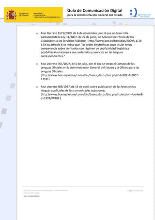 Guía de Comunicación Digital para la Administración 
General del Estado 
MULTILINGÜISMO  
  Página 26 de 30 
 
o Real Decreto 1671/2009, de 6 de noviembre, por el que se desarrolla 
parcialmente la Ley 11/2007, de 22 de junio, de Acceso Electrónico de los 
Ciudadanos a los Servicios Públicos:  (http://www.boe.es/boe/dias/2009/11/18 
). En su artículo 6 se indica que “las sedes electrónicas cuyo titular tenga 
competencia sobre territorios con régimen de cooficialidad lingüística 
posibilitarán el acceso a sus contenidos y servicios en las lenguas 
correspondientes.” 
 
o Real Decreto 905/2007, de 6 de julio, por el que se crean el Consejo de las 
Lenguas Oficiales en la Administración General del Estado y la Oficina para las 
Lenguas Oficiales:   
(http://www.boe.es/aeboe/consultas/bases_datos/doc.php?id=BOE‐A‐2007‐
13911).  
 
o Real decreto 489/1997, de 14 de abril, sobre publicación de las leyes en las 
lenguas cooficiales de las comunidades autónomas:   
(http://www.boe.es/aeboe/consultas/bases_datos/doc.php?coleccion=iberlex&i
d=1997/08204 ) 
 
 
 
 