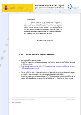 Guía de Comunicación Digital para la Administración 
General del Estado 
MULTILINGÜISMO  
  Página 30 de 30 
 
 
4.9.2. Enlaces de interés Lenguas cooficiales 
 
o Consejo y Oficina de Lenguas:   
(http://www.seap.minhap.gob.es/es/areas/politica_autonomica/Oficina_Lengua
s_Oficiales.html). 
o http://www.seap.minhap.gob.es/es/areas/politica_autonomica/Oficina_Lenguas
_Oficiales/Normativa.html 
 
o Tercer Informe sobre el cumplimiento en España de la Carta Europea de lenguas 
regionales y/o minoritarias, del Consejo de Europa (2006‐2009):   
(http://www.seap.minhap.gob.es/dms/es/areas/politica_autonomica/Oficina_Le
nguas_Oficiales/Documentacion/parrafo/05/text_es_files/Tercer_informe.pdf
 
 