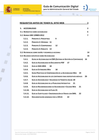 Guía de Comunicación Digital para la Administración 
General del Estado: ACCESIBILIDAD 
  Página 2 de 23 
 
REQUISITOS ANTES DE TENER EL SITIO WEB 3 
5.  ACCESIBILIDAD  3 
5.1. NORMATIVA SOBRE ACCESIBILIDAD  6 
5.2. NORMA UNE 139803:2012  7 
5.2.1.  PRINCIPIO 1: PERCEPTIBLE  9 
5.2.2.  PRINCIPIO 2: OPERABLE  11 
5.2.3.  PRINCIPIO 3: COMPRENSIBLE  12 
5.2.4.  PRINCIPIO 4: ROBUSTO  13 
5.3. REFERENCIAS SOBRE DISEÑO Y DESARROLLO ACCESIBLE  14 
5.4. RECURSOS ESPECÍFICOS SOBRE ACCESIBILIDAD  16 
5.4.1.  GUÍAS DE ACCESIBILIDAD EN CMS (SISTEMA DE GESTIÓN DE CONTENIDOS)  16 
5.4.2.  GUÍA DE ACCESIBILIDAD EN DOCUMENTOS PDF  17 
5.4.3.  GUÍA DE WAI ARIA  18 
5.4.4.  GUÍA DE ESTÁNDARES WEB  18 
5.4.5.  GUÍAS PRÁCTICAS DE COMPROBACIÓN DE LA ACCESIBILIDAD WEB  19 
5.4.6.  GUÍA DE ACCESIBILIDAD EN LOS CONTENIDOS PARA DISPOSITIVOS MÓVILES  20 
5.4.7.  GUÍA DE ACCESIBILIDAD Y SEGURIDAD EN TRÁMITES ONLINE 20 
5.4.8.  GUÍA DE ACCESIBILIDAD EN LA PUBLICIDAD INTERACTIVA  21 
5.4.9.  GUÍA DE RECOMENDACIONES DE ACCESIBILIDAD Y CALIDAD WEB  21 
5.4.10.  GUÍA DE ACCESIBILIDAD EN FLASH 21 
5.4.11.  GUÍA DE SUBTITULADO Y SINCRONIZACIÓN DE VÍDEOS CON SMIL  22 
5.4.12.  DOCUMENTACIÓN GENERADA POR EL CESYA  22 
 