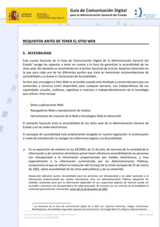 Guía de Comunicación Digital para la Administración 
General del Estado: ACCESIBILIDAD 
  Página 3 de 23 
 
REQUISITOS ANTES DE TENER EL SITIO WEB 
5. ACCESIBILIDAD 
Este  cuarto  fascículo  de  la  Guía  de  Comunicación  Digital  de  la  Administración  General  del 
Estado1 
recoge los aspectos a tener en cuenta a la hora de garantizar la accesibilidad de los 
sitios web. No obstante se recomienda ver el primer fascículo de la Guía: Aspectos Generales en 
la que para cada uno de los diferentes puntos que trata se mencionan recomendaciones de 
accesibilidad y su Anexo II: Declaración de Accesibilidad... 
Se dice que una página o Sitio Web es accesible cuando está diseñado y construido para que sus 
contenidos  y  servicios  estén  disponibles  para  cualquier  persona,  con  independencia  de  sus 
capacidades visuales, auditivas, cognitivas o motrices e independientemente de la tecnología 
que utilizan. Esto incluye: 
 
- Sitios y aplicaciones Web 
- Navegadores Web y reproductores de medios 
- Herramientas de creación de la Web y tecnologías Web en desarrollo 
El presente fascículo trata la accesibilidad de los sitios web de la Administración General de 
Estado y en las sedes electrónicas. 
El concepto de accesibilidad está ampliamente recogido en nuestra legislación. A continuación 
a modo de introducción se recogen las referencias legales a la Accesibilidad. 
 
 En su exposición de motivos la Ley 34/2002, de 11 de julio, de servicios de la sociedad de la 
información y de comercio electrónico prevé hacer efectiva la accesibilidad de las personas 
con  discapacidad  a  la  información  proporcionada  por  medios  electrónicos,  y  muy 
especialmente  a  la  información  suministrada  por  las  Administraciones  Públicas, 
compromiso al que se refiere la resolución del Consejo de la Unión Europea de 25 de marzo 
de 2002, sobre accesibilidad de los sitios web públicos y de su contenido 
Disposición  adicional  quinta.  Accesibilidad  para  las  personas  con  discapacidad  y  de  edad  avanzada  a  la 
información  proporcionada  por  medios  electrónicos.  Uno.  Las  Administraciones  Públicas  adoptarán  las 
medidas  necesarias  para  que  la  información  disponible  en  sus  respectivas  páginas  de  Internet  pueda  ser 
accesible a personas con discapacidad y de edad avanzada, de acuerdo con los criterios de accesibilidad al 
contenido generalmente reconocidos, antes del 31 de diciembre de 2005. 
 
                                                       
1
  Los  fascículos  de  la  Guía  de  Comunicación  digital  de  la  AGE  son:  Aspectos  Generales,  Imagen  Institucional, 
Multilingüismo, Accesibilidad, Seguridad, Aspectos de Comunicación, Tecnología Web 2.0 y Mejora y Mantenimiento. 
 