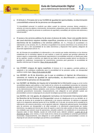 Guía de Comunicación Digital para la Administración 
General del Estado: ACCESIBILIDAD 
  Página 4 de 23 
 
 El Artículo 2, Principios de la Ley 51/2003 de igualdad de oportunidades, no discriminación 
y accesibilidad universal de las personas con discapacidad: 
“c)  Accesibilidad  universal:  la  condición  que  deben  cumplir  los  entornos,  procesos,  bienes,  productos  y 
servicios, así como los objetos o instrumentos, herramientas y dispositivos, para ser comprensibles, utilizables 
y practicables por todas las personas en condiciones de seguridad y comodidad y de la forma más autónoma y 
natural posible.” 
 
 El acceso a los servicios públicos ha de estar al alcance de todos. Hacer esto posible dentro 
del canal electrónico requiere medidas específicas, previstas en la Ley 11/2007 de Acceso 
electrónico  de  los  ciudadanos  a  los  servicios  públicos.  Art.  4  c,  Principio  de  accesibilidad  a  la 
información y a los servicios; Art. 6 c, Derecho a la igualdad en los accesos electrónicos a los servicios de las 
AAPP;  Art.  10.3  y  10.5  accesibilidad  de  las  Sedes  electrónicas  y  Disposición  Final  séptima,  obligación  de 
desarrollo reglamentario del art. 4 c. 
Art. 4c) Principio de accesibilidad a la información y a los servicios por medios electrónicos en los términos 
establecidos  por  la  normativa  vigente  en  esta  materia,  a  través  de  sistemas  que  permitan  obtenerlos  de 
manera segura y comprensible, garantizando especialmente la accesibilidad universal y el diseño para todos 
de los soportes, canales y entornos con objeto de que todas las personas puedan ejercer sus derechos en 
igualdad  de  condiciones,  incorporando  las  características  necesarias  para  garantizar  la  accesibilidad  de 
aquellos colectivos que lo requieran. Plazo: 24 de junio de 2007. 
 
 Ley  27/2007,  Lenguas  de  signos  españolas:  El  Artículo  14,  4.  Las  páginas  y  portales  públicos  se 
adaptarán  a  los  estándares  establecidos  para  la  accesibilidad  de  las  personas  sordas,  con  discapacidad 
auditiva o sordo ciegas. Plazo: 25 de octubre de 2009. 
 Ley  49/2007,  de  26  de  diciembre,  por  la  que  se  establece  el  régimen  de  infracciones  y 
sanciones  en  materia  de  igualdad  de  oportunidades,  no  discriminación  y  accesibilidad 
universal de las personas con discapacidad.   
 Ley 56/2007, de Medidas de Impulso de la Sociedad de la información recoge en el Art 4.18 la 
accesibilidad páginas web públicas a nivel medio de los criterios de accesibilidad reconocidos (se interpreta 
Accesibilidad a prioridad 2 de la Norma UNE). «A partir del 31 de diciembre de 2008, las páginas de Internet 
de las Administraciones Públicas satisfarán, como mínimo, el nivel medio de los criterios de accesibilidad al 
contenido  generalmente  reconocidos.  Excepcionalmente,  esta  obligación  no  será  aplicable  cuando  una 
funcionalidad o servicio no disponga de una solución tecnológica que permita su accesibilidad.» 
Ley 26/2011, de 1 de agosto, de adaptación normativa a la Convención Internacional sobre 
los Derechos de las Personas con Discapacidad. Artículo 16. Modificación de la Ley 34/2002, de 11 
de julio, de servicios de la sociedad de la información y de comercio electrónico. Se adiciona un apartado 
nuevo en la disposición adicional quinta de la Ley 34/2002, de 11 de julio, de servicios de la sociedad de la 
información y de comercio electrónico, con la siguiente redacción: «Disposición adicional quinta. Accesibilidad 
para  las  personas  con  discapacidad  y  de  edad  avanzada  a  la  información  proporcionada  por  medios 
electrónicos: Las páginas de Internet que sirvan de soporte o canal a las redes sociales en línea, desarrolladas 
por entidades cuyo volumen anual de operaciones, calculado conforme a lo establecido en la normativa del 
Impuesto  sobre  el  Valor  Añadido,  exceda  de  6.101.121,04  euros,  deberán  satisfacer,  a  partir  del  31  de 
diciembre de 2012, como mínimo, el nivel medio de los criterios de accesibilidad al contenido generalmente 
reconocidos.  Excepcionalmente,  esta  obligación  no  será  aplicable  cuando  una  funcionalidad  o  servicio  no 
disponga de una solución tecnológica que permita su accesibilidad.» 
 
 
